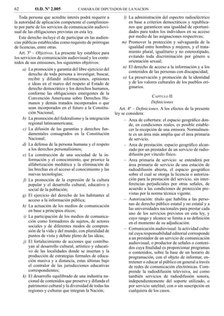 62          O.D. Nº 2.005            CAMARA DE DIPUTADOS DE LA NACION

   Toda persona que acredite interés podrá requerir a           l) La administración del espectro radioeléctrico
la autoridad de aplicación competente el cumplimien-               en base a criterios democráticos y republica-
to por parte de los servicios de comunicación audiovi-             nos que garanticen una igualdad de oportuni-
sual de las obligaciones previstas en esta ley.                    dades para todos los individuos en su acceso
   Este derecho incluye el de participar en las audien-            por medio de las asignaciones respectivas;
cias públicas establecidas como requisito de prórrogas         m) Promover la protección y salvaguarda de la
de licencias, entre otras.                                         igualdad entre hombres y mujeres, y el trata-
   Art. 3º – Objetivos. La presente ley establece para             miento plural, igualitario y no estereotipado,
los servicios de comunicación audiovisual y los conte-             evitando toda discriminación por género u
nidos de sus emisiones, los siguientes objetivos:                  orientación sexual;
                                                               n) El derecho de acceso a la información y a los
     a) La promoción y garantía del libre ejercicio del
                                                                   contenidos de las personas con discapacidad;
        derecho de toda persona a investigar, buscar,
        recibir y difundir informaciones, opiniones            o) La preservación y promoción de la identidad
        e ideas en el marco del respeto al Estado de               y de los valores culturales de los pueblos ori-
        derecho democrático y los derechos humanos,                ginarios.
        conforme las obligaciones emergentes de la
        Convención Americana sobre Derechos Hu-                                   CAPÍTULO II
        manos y demás tratados incorporados o que                                 Deﬁniciones
        sean incorporados en el futuro a la Constitu-         Art. 4º – Deﬁniciones. A los efectos de la presente
        ción Nacional;                                     ley se considera:
     b) La promoción del federalismo y la integración            – Area de cobertura: el espacio geográﬁco don-
        regional latinoamericana;                                   de, en condiciones reales, es posible estable-
     c) La difusión de las garantías y derechos fun-                cer la recepción de una emisora. Normalmen-
        damentales consagrados en la Constitución                   te es un área más amplia que el área primaria
        Nacional;                                                   de servicio.
     d) La defensa de la persona humana y el respeto             – Area de prestación: espacio geográﬁco alcan-
        a los derechos personalísimos;                              zado por un prestador de un servicio de radio-
     e) La construcción de una sociedad de la in-                   difusión por vínculo físico.
        formación y el conocimiento, que priorice la             – Area primaria de servicio: se entenderá por
        alfabetización mediática y la eliminación de                área primaria de servicio de una estación de
        las brechas en el acceso al conocimiento y las              radiodifusión abierta, el espacio geográﬁco
        nuevas tecnologías;                                         sobre el cual se otorga la licencia o autoriza-
     f) La promoción de la expresión de la cultura                  ción para la prestación del servicio, sin inter-
        popular y el desarrollo cultural, educativo y               ferencias perjudiciales por otras señales, de
        social de la población;                                     acuerdo a las condiciones de protección pre-
     g) El ejercicio del derecho de los habitantes al               vistas por la norma técnica vigente.
        acceso a la información pública;                         – Autorización: título que habilita a las perso-
     h) La actuación de los medios de comunicación                  nas de derecho público estatal y no estatal y a
        en base a principios éticos;                                las universidades nacionales para prestar cada
                                                                    uno de los servicios previstos en esta ley, y
     i) La participación de los medios de comunica-                 cuyo rango y alcance se limita a su deﬁnición
        ción como formadores de sujetos, de actores                 en el momento de su adjudicación.
        sociales y de diferentes modos de compren-
                                                                 – Comunicación audiovisual: la actividad cultu-
        sión de la vida y del mundo, con pluralidad de
                                                                    ral cuya responsabilidad editorial corresponde
        puntos de vista y debate pleno de las ideas;
                                                                    a un prestador de un servicio de comunicación
     j) El fortalecimiento de acciones que contribu-                audiovisual, o productor de señales o conteni-
        yan al desarrollo cultural, artístico y educati-            dos cuya ﬁnalidad es proporcionar programas
        vo de las localidades donde se insertan y la                o contenidos, sobre la base de un horario de
        producción de estrategias formales de educa-                programación, con el objeto de informar, en-
        ción masiva y a distancia, estas últimas bajo               tretener o educar al público en general a través
        el contralor de las jurisdicciones educativas               de redes de comunicación electrónicas. Com-
        correspondientes;                                           prende la radiodifusión televisiva, así como
     k) El desarrollo equilibrado de una industria na-              también servicios de radiodifusión sonora,
        cional de contenidos que preserve y difunda el              independientemente del soporte utilizado, o
        patrimonio cultural y la diversidad de todas las            por servicio satelital; con o sin suscripción en
        regiones y culturas que integran la Nación;                 cualquiera de los casos.
 
