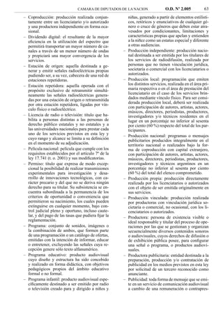 CAMARA DE DIPUTADOS DE LA NACION                 O.D. Nº 2.005           63
– Coproducción: producción realizada conjun-             niñas, generado a partir de elementos estilísti-
  tamente entre un licenciatario y/o autorizado          cos, retóricos y enunciativos de cualquier gé-
  y una productora independiente en forma oca-           nero o cruce de géneros que deben estar atra-
  sional.                                                vesados por condicionantes, limitaciones y
– Dividendo digital: el resultante de la mayor           características propias que apelan y entienden
  eﬁciencia en la utilización del espectro que           a la niñez como un estatus especial y diferente
  permitirá transportar un mayor número de ca-           a otras audiencias.
  nales a través de un menor número de ondas         –   Producción independiente: producción nacio-
  y propiciará una mayor convergencia de los             nal destinada a ser emitida por los titulares de
  servicios.                                             los servicios de radiodifusión, realizada por
– Estación de origen: aquella destinada a ge-            personas que no tienen vinculación jurídica,
  nerar y emitir señales radioeléctricas propias         societaria o comercial con los licenciatarios o
  pudiendo ser, a su vez, cabecera de una red de         autorizados.
  estaciones repetidoras.                            –   Producción local: programación que emiten
– Estación repetidora: aquella operada con el            los distintos servicios, realizada en el área pri-
  propósito exclusivo de retransmitir simultá-           maria respectiva o en el área de prestación del
  neamente las señales radioeléctricas genera-           licenciatario en el caso de los servicios brin-
  das por una estación de origen o retransmitida         dados mediante vínculo físico. Para ser consi-
  por otra estación repetidora, ligadas por vín-         derada producción local, deberá ser realizada
  culo físico o radioeléctrico.                          con participación de autores, artistas, actores,
                                                         músicos, directores, periodistas, productores,
– Licencia de radio o televisión: título que ha-         investigadores y/o técnicos residentes en el
  bilita a personas distintas a las personas de          lugar en un porcentaje no inferior al sesenta
  derecho público estatales y no estatales y a           por ciento (60 %) respecto del total de los par-
  las universidades nacionales para prestar cada         ticipantes.
  uno de los servicios previstos en esta ley y       –   Producción nacional: programas o mensajes
  cuyo rango y alcance se limita a su deﬁnición          publicitarios producidos integralmente en el
  en el momento de su adjudicación.                      territorio nacional o realizados bajo la for-
– Película nacional: película que cumple con los         ma de coproducción con capital extranjero,
  requisitos establecidos por el artículo 7º de la       con participación de autores, artistas, actores,
  ley 17.741 (t. o. 2001) y sus modiﬁcatorias.           músicos, directores, periodistas, productores,
– Permiso: título que expresa de modo excep-             investigadores y técnicos argentinos en un
  cional la posibilidad de realizar transmisiones        porcentaje no inferior al sesenta por ciento
  experimentales para investigación y desa-              (60 %) del total del elenco comprometido.
  rrollo de innovaciones tecnológicas, con ca-       –   Producción propia: producción directamente
  rácter precario y del que no se deriva ningún          realizada por los licenciatarios o autorizados
  derecho para su titular. Su subsistencia se en-        con el objeto de ser emitida originalmente en
  cuentra subordinada a la permanencia de los            sus servicios.
  criterios de oportunidad o conveniencia que        –   Producción vinculada: producción realizada
  permitieron su nacimiento, los cuales pueden           por productoras con vinculación jurídica so-
  extinguirse en cualquier momento, bajo con-            cietaria o comercial, no ocasional, con los li-
  trol judicial pleno y oportuno, incluso caute-         cenciatarios o autorizados.
  lar, y del pago de las tasas que pudiera ﬁjar la   –   Productora: persona de existencia visible o
  reglamentación.                                        ideal responsable y titular del proceso de ope-
– Programa: conjunto de sonidos, imágenes o              raciones por las que se gestionan y organizan
  la combinación de ambos, que formen parte              secuencialmente diversos contenidos sonoros
  de una programación o un catálogo de ofertas,          o audiovisuales, cuyos derechos de difusión o
  emitidas con la intención de informar, educar          de exhibición pública posee, para conﬁgurar
  o entretener, excluyendo las señales cuya re-          una señal o programa, o productos audiovi-
  cepción genere sólo texto alfanumérico.                suales.
– Programa educativo: producto audiovisual           –   Productora publicitaria: entidad destinada a la
  cuyo diseño y estructura ha sido concebido             preparación, producción y/o contratación de
  y realizado en forma didáctica, con objetivos          publicidad en los medios previstos en esta ley
  pedagógicos propios del ámbito educativo               por solicitud de un tercero reconocido como
  formal o no formal.                                    anunciante.
– Programa infantil: producto audiovisual espe-      –   Publicidad: toda forma de mensaje que se emi-
  cíﬁcamente destinado a ser emitido por radio           te en un servicio de comunicación audiovisual
  o televisión creado para y dirigido a niños y          a cambio de una remuneración o contrapres-
 
