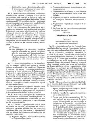 CAMARA DE DIPUTADOS DE LA NACION                    O.D. Nº 2.005           65
      – Distribución: puesta a disposición del servicio          b) Programas destinados a la enseñanza de idio-
         de comunicación audiovisual prestado a tra-                mas extranjeros;
         vés de cualquier tipo de vínculo.                       c) Programas que se difundan en otro idioma y
   Art. 5º – Remisión a otras definiciones. Para la inter-          que sean simultáneamente traducidos o sub-
pretación de los vocablos y conceptos técnicos que no               titulados;
estén previstos en la presente, se tendrán en cuenta las         d) Programación especial destinada a comunida-
deﬁniciones contenidas en la Ley Nacional de Teleco-                des extranjeras habitantes o residentes en el
municaciones 19.798, su reglamentación y los tratados               país;
internacionales de telecomunicaciones o radiodifusión            e) Programación originada en convenios de re-
en los que la República Argentina sea parte.                        ciprocidad;
   Art. 6º – Servicios conexos. La prestación de servi-          f) Las letras de las composiciones musicales,
cios conexos tales como los telemáticos, de provisión,              poéticas o literarias.
de transporte o de acceso a información, por parte de
titulares de servicios de radiodifusión o de terceros                              TITULO II
autorizados por éstos, mediante el uso de sus vínculos                    Autoridades de aplicación
físicos, radioeléctricos o satelitales, es libre y sujeta
sólo al acuerdo necesario de partes entre proveedor y                            CAPÍTULO I
transportista. Se consideran servicios conexos y habi-
                                                                        Autoridad Federal de Servicios
litados a la prestación por los licenciatarios y autori-
                                                                        de Comunicación Audiovisual
zados:
      a) Teletexto;                                             Art. 10. – Autoridad de aplicación. Créase la Auto-
                                                             ridad Federal de Servicios de Comunicación Audiovi-
      b) Guía electrónica de programas, entendida            sual como autoridad de aplicación de la presente ley.
         como la información en soporte electrónico
         sobre los programas individuales de cada uno           Art. 11. – Naturaleza y domicilio. La Autoridad Fe-
         de los canales de radio o televisión, con capa-     deral de Servicios de Comunicación Audiovisual es
         cidad para dar acceso directo a dichos canales      un órgano independiente instituido en el ámbito del
         o señales o a otros servicios conexos o acce-       Congreso de la Nación, que actuará con plena auto-
         sorios.                                             nomía funcional, sin recibir instrucciones de ninguna
                                                             autoridad. Gozará de autarquía ﬁnanciera y poseerá
   Art. 7º – Espectro radioeléctrico. La administra-         plena capacidad jurídica para actuar en los ámbitos
ción del espectro radioeléctrico, atento su carácter         del derecho público y privado y su patrimonio estará
limitado, se efectuará en las condiciones ﬁjadas por         constituido por los bienes que se le transﬁeran y los
la presente y las normas y recomendaciones interna-          que adquiera en el futuro por cualquier título. Tendrá
cionales de la Unión Internacional de Telecomunica-          su sede principal en la Ciudad Autónoma de Buenos
ciones u otros organismos pertinentes. Corresponde a
                                                             Aires y deberá establecer al menos una (1) delegación
la Autoridad Federal de Servicios de Comunicación
                                                             en cada provincia o región de ellas o ciudad, con un
Audiovisual, la administración, asignación, control
                                                             mínimo de una (1) delegación cada quinientos mil
y cuanto concierna a la gestión de los segmentos del
espectro radioeléctrico destinados al servicio de radio-     (500.000) habitantes.
difusión. Los servicios de radiodifusión están sujetos          Art. 12. – Misiones y funciones. La Autoridad Fede-
a la jurisdicción federal.                                   ral de Servicios de Comunicación Audiovisual tendrá
   En caso de asignación de espectro, la misma estará        las siguientes misiones y funciones:
limitada a garantizar las condiciones para la presta-            1. Aplicar, interpretar y hacer cumplir la presen-
ción del servicio licenciado o autorizado, sin perjuicio            te ley y normas reglamentarias.
de lo previsto en el artículo 6º de la presente ley.             2. Elaborar y aprobar los reglamentos que regu-
   Art. 8º – Carácter de la recepción. La recepción de              len su funcionamiento.
las emisiones de radiodifusión abierta es gratuita. La           3. Formar parte de las representaciones del Es-
recepción de las emisiones de radiodifusión por sus-                tado nacional que concurran ante los orga-
cripción o abono podrá ser onerosa, en las condiciones              nismos internacionales que correspondan y
que ﬁje la reglamentación.                                          participar en la elaboración y negociación de
   Art. 9º – Idioma. La programación que se emita                   tratados, acuerdos o convenios internaciona-
a través de los servicios contemplados por esta ley,                les de radiodifusión, telecomunicaciones en
incluyendo los avisos publicitarios y los avances de                cuanto fuera pertinente por afectar las dispo-
programas, debe estar expresada en el idioma oﬁcial                 siciones de esta ley y los referidos a los proce-
o en los idiomas de los pueblos originarios, con las                sos vinculados a los proyectos de la Sociedad
siguientes excepciones:                                             de la Información y el Conocimiento, cuando
      a) Programas dirigidos a públicos ubicados fuera              correspondiere en conjunto con otras autori-
         de las fronteras nacionales;                               dades estatales con incumbencias temáticas.
 