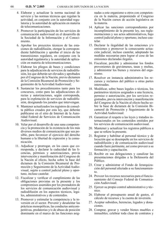 66           O.D. Nº 2.005            CAMARA DE DIPUTADOS DE LA NACION

      4. Elaborar y actualizar la norma nacional de              nadas a este organismo u otros con competen-
         servicio y las normas técnicas que regulan la           cia en la materia, proponiendo al Congreso
         actividad, en conjunto con la autoridad regu-           de la Nación cursos de acción legislativa en
         latoria y la autoridad de aplicación en materia         la materia.
         de telecomunicaciones.                            14.   Aplicar las sanciones correspondientes por
      5. Promover la participación de los servicios de           incumplimiento de la presente ley, sus regla-
         comunicación audiovisual en el desarrollo de            mentaciones y sus actos administrativos, bajo
         la Sociedad de la Información y el Conoci-              control judicial pleno y oportuno, incluso cau-
         miento.                                                 telar.
      6. Aprobar los proyectos técnicos de las esta-       15.   Declarar la ilegalidad de las estaciones y/o
         ciones de radiodifusión, otorgar la correspon-          emisiones y promover la consecuente actua-
         diente habilitación y aprobar el inicio de las          ción judicial, incluso cautelar, adoptando las
         transmisiones regulares, en conjunto con la             medidas necesarias para lograr el cese de las
         autoridad regulatoria y la autoridad de aplica-         emisiones declaradas ilegales.
         ción en materia de telecomunicaciones.            16.   Fiscalizar, percibir y administrar los fondos
      7. Elaborar los pliegos de bases y condiciones             provenientes de gravámenes, tasas y multas,
         para la adjudicación de servicios de radiodifu-         y administrar los bienes y recursos del orga-
         sión, los que deberán ser elevados y aprobados          nismo.
         por el Congreso de la Nación, previo dictamen     17.   Resolver en instancia administrativa los re-
         de la Comisión Bicameral de Promoción y Se-             cursos y reclamos del público u otras partes
         guimiento de la Actividad Audiovisual;                  interesadas.
      8. Sustanciar los procedimientos tanto para los      18.   Modiﬁcar, sobre bases legales o técnicas, los
         concursos, como para las adjudicaciones di-             parámetros técnicos asignados a una licencia,
         rectas y autorizaciones, según corresponda,             permiso o autorización, por los servicios re-
         para la explotación de servicios de radiodifu-          gistrados, previa intervención y manifestación
         sión, designando los jurados que intervengan.           del Congreso de la Nación al efecto hecha so-
      9. Mantener actualizados los registros de consul-          bre la base de dictamen de la Comisión Bi-
         ta pública creados por esta ley, que deberán            cameral de Promoción y Seguimiento de la
         publicarse en el sitio de Internet de la Auto-          Actividad Audiovisual.
         ridad Federal de Servicios de Comunicación        19.   Garantizar el respeto a las leyes y tratados in-
         Audiovisual.                                            ternacionales en los contenidos emitidos por
     10. Velar por el desarrollo de una sana competen-           los servicios de comunicación audiovisual.
         cia y la promoción de la existencia de los más    20.   Mantener y actualizar los registros públicos a
         diversos medios de comunicación que sea po-             que se reﬁere la presente.
         sible, para favorecer el ejercicio del derecho    21.   Registrar y habilitar al personal técnico y de
         humano a la libertad de expresión y la comu-            locución que se desempeñe en los servicios de
         nicación.                                               radiodifusión y de comunicación audiovisual
     11. Adjudicar y prorrogar, en los casos que co-             cuando fuere pertinente, así como proveer a su
         rresponda, y declarar la caducidad de las li-           formación y capacitación.
         cencias, permisos y autorizaciones, previa        22.   Recibir en sus delegaciones y canalizar las
         intervención y manifestación del Congreso de            presentaciones dirigidas a la Defensoría del
         la Nación al efecto, hecha sobre la base del            Público.
         dictamen de la Comisión Bicameral de Pro-         23.   Crear y administrar el Fondo de Jerarquiza-
         moción y Seguimiento de la Actividad Audio-             ción del personal afectado a su funcionamien-
         visual, sujeto a control judicial pleno y opor-         to.
         tuno, incluso cautelar.
                                                           24.   Proveer los recursos necesarios para el funcio-
     12. Fiscalizar y veriﬁcar el cumplimiento de las            namiento del Consejo Federal de Comunica-
         obligaciones previstas en la presente y los             ción Audiovisual.
         compromisos asumidos por los prestadores de
         los servicios de comunicación audiovisual y       25.   Ejercer su propio control administrativo y téc-
         radiodifusión en los aspectos técnicos, lega-           nico.
         les, administrativos y de contenidos.             26.   Elaborar el presupuesto anual de gastos, el
     13. Promover y estimular la competencia y la in-            cálculo de recursos y la cuenta de inversión.
         versión en el sector. Prevenir y desalentar las   27.   Aceptar subsidios, herencias, legados y dona-
         prácticas monopólicas, las conductas anticom-           ciones.
         petitivas, predatorias y/o de abuso de posición   28.   Comprar, gravar y vender bienes muebles e
         dominante en el marco de las funciones asig-            inmuebles; celebrar toda clase de contratos y
 