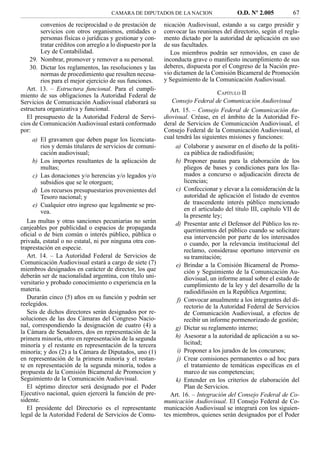 CAMARA DE DIPUTADOS DE LA NACION                     O.D. Nº 2.005           67
         convenios de reciprocidad o de prestación de        nicación Audiovisual, estando a su cargo presidir y
         servicios con otros organismos, entidades o         convocar las reuniones del directorio, según el regla-
         personas físicas o jurídicas y gestionar y con-     mento dictado por la autoridad de aplicación en uso
         tratar créditos con arreglo a lo dispuesto por la   de sus facultades.
         Ley de Contabilidad.                                  Los miembros podrán ser removidos, en caso de
    29. Nombrar, promover y remover a su personal.           inconducta grave o maniﬁesto incumplimiento de sus
    30. Dictar los reglamentos, las resoluciones y las       deberes, dispuesta por el Congreso de la Nación pre-
         normas de procedimiento que resulten necesa-        vio dictamen de la Comisión Bicameral de Promoción
         rios para el mejor ejercicio de sus funciones.      y Seguimiento de la Comunicación Audiovisual.
   Art. 13. – Estructura funcional. Para el cumpli-
miento de sus obligaciones la Autoridad Federal de                                  CAPÍTULO II
Servicios de Comunicación Audiovisual elaborará su              Consejo Federal de Comunicación Audiovisual
estructura organizativa y funcional.                            Art. 15. – Consejo Federal de Comunicación Au-
   El presupuesto de la Autoridad Federal de Servi-          diovisual. Créase, en el ámbito de la Autoridad Fe-
cios de Comunicación Audiovisual estará conformado           deral de Servicios de Comunicación Audiovisual, el
por:                                                         Consejo Federal de la Comunicación Audiovisual, el
     a) El gravamen que deben pagar los licenciata-          cual tendrá las siguientes misiones y funciones:
         rios y demás titulares de servicios de comuni-           a) Colaborar y asesorar en el diseño de la políti-
         cación audiovisual;                                          ca pública de radiodifusión;
     b) Los importes resultantes de la aplicación de              b) Proponer pautas para la elaboración de los
         multas;                                                      pliegos de bases y condiciones para los lla-
     c) Las donaciones y/o herencias y/o legados y/o                  mados a concurso o adjudicación directa de
         subsidios que se le otorguen;                                licencias;
     d) Los recursos presupuestarios provenientes del             c) Confeccionar y elevar a la consideración de la
         Tesoro nacional; y                                           autoridad de aplicación el listado de eventos
     e) Cualquier otro ingreso que legalmente se pre-                 de trascendente interés público mencionado
         vea.                                                         en el articulado del título III, capítulo VII de
                                                                      la presente ley;
   Las multas y otras sanciones pecuniarias no serán              d) Presentar ante el Defensor del Público los re-
canjeables por publicidad o espacios de propaganda                    querimientos del público cuando se solicitare
oﬁcial o de bien común o interés público, pública o                   esa intervención por parte de los interesados
privada, estatal o no estatal, ni por ninguna otra con-               o cuando, por la relevancia institucional del
traprestación en especie.                                             reclamo, considerase oportuno intervenir en
   Art. 14. – La Autoridad Federal de Servicios de                    su tramitación;
Comunicación Audiovisual estará a cargo de siete (7)              e) Brindar a la Comisión Bicameral de Promo-
miembros designados en carácter de director, los que                  ción y Seguimiento de la Comunicación Au-
deberán ser de nacionalidad argentina, con título uni-                diovisual, un informe anual sobre el estado de
versitario y probado conocimiento o experiencia en la                 cumplimiento de la ley y del desarrollo de la
materia.                                                              radiodifusión en la República Argentina;
   Durarán cinco (5) años en su función y podrán ser               f) Convocar anualmente a los integrantes del di-
reelegidos.                                                           rectorio de la Autoridad Federal de Servicios
   Seis de dichos directores serán designados por re-                 de Comunicación Audiovisual, a efectos de
soluciones de las dos Cámaras del Congreso Nacio-                     recibir un informe pormenorizado de gestión;
nal, correspondiendo la designación de cuatro (4) a               g) Dictar su reglamento interno;
la Cámara de Senadores, dos en representación de la
primera minoría, otro en representación de la segunda             h) Asesorar a la autoridad de aplicación a su so-
minoría y el restante en representación de la tercera                 licitud;
minoría; y dos (2) a la Cámara de Diputados, uno (1)               i) Proponer a los jurados de los concursos;
en representación de la primera minoría y el restan-               j) Crear comisiones permanentes o ad hoc para
te en representación de la segunda minoría, todos a                   el tratamiento de temáticas especíﬁcas en el
propuesta de la Comisión Bicameral de Promocion y                     marco de sus competencias;
Seguimiento de la Comunicación Audiovisual.                       k) Entender en los criterios de elaboración del
   El séptimo director será designado por el Poder                    Plan de Servicios.
Ejecutivo nacional, quien ejercerá la función de pre-           Art. 16. – Integración del Consejo Federal de Co-
sidente.                                                     municación Audiovisual. El Consejo Federal de Co-
   El presidente del Directorio es el representante          municación Audiovisual se integrará con los siguien-
legal de la Autoridad Federal de Servicios de Comu-          tes miembros, quienes serán designados por el Poder
 
