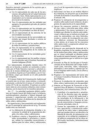 68         O.D. Nº 2.005            CAMARA DE DIPUTADOS DE LA NACION

Ejecutivo nacional a propuesta de los sectores que a           con el aval de argumentos teóricos y análisis
continuación se detallan:                                      empíricos;
     a) Un (1) representante de cada una de las pro-      c)   Seleccionar con base en un modelo objetivo
         vincias y del gobierno de la Ciudad Autónoma          de evaluación, los proyectos que se presenten
         de Buenos Aires. Dicha representación se co-          al Fondo de Fomento Concursable previsto en
         rresponderá con la máxima autoridad política          el artículo 144;
         provincial en la materia;                        d)   Propiciar la realización de investigaciones y
     b) Tres (3) representantes por las entidades que          estudios sobre audiovisual e infancia y de pro-
         agrupen a los prestadores privados de carácter        gramas de capacitación en la especialidad;
         comercial;                                       e)   Apoyar los concursos, premios y festivales
     c) Tres (3) representantes por las entidades que          de cine, video y televisión para niños, niñas
         agrupen a los prestadores sin ﬁnes de lucro;          y adolescentes y los cursos, seminarios y ac-
     d) Un (1) representante de las emisoras de las            tividades que aborden la relación entre audio-
         universidades nacionales;                             visual e infancia que se realicen en el país, así
                                                               como los intercambios con otros festivales,
     e) Un (1) representante de las universidades na-
                                                               eventos y centros de investigación con simi-
         cionales que tengan facultades o carreras de
                                                               lares objetivos existentes en Iberoamérica
         comunicación;
                                                               y otros países, en el marco de los convenios
      f) Un (1) representante de los medios públicos           sobre audiovisual y cooperación cultural sus-
         de todos los ámbitos y jurisdicciones;                criptos o a suscribirse;
     g) Tres (3) representantes de las entidades sin-     f)   Promover una participación destacada de la
         dicales de los trabajadores de los medios de          República Argentina en las cumbres mundia-
         comunicación;                                         les de medios para niños, niñas y adolescentes
     h) Un (1) representante de las sociedades gesto-          que se vienen realizando en distintos países
         ras de derechos;                                      del mundo de manera bianual y apoyar las ac-
      i) Un (1) representante por los pueblos origina-         ciones preparatorias que se realicen en el país
         rios reconocidos ante el Instituto Nacional de        a tal ﬁn;
         Asuntos Indígenas (INAI).                        g)   Formular un Plan de Acción para el Fortale-
   Los representantes designados durarán cinco (5)             cimiento de las Relaciones del Campo Audio-
años en su función, y podrán ser sustituidos o remo-           visual (cine, televisión, video, videojuegos,
vidos por el Poder Ejecutivo nacional a solicitud ex-          informática y otros medios y soportes que uti-
presa de la misma entidad que los propuso. De entre            licen el lenguaje audiovisual), con la cultura y
sus miembros elegirán un (1) presidente y un (1) vice-         la educación;
presidente, cargos que durarán un (1) años pudiendo       h)   Proponer a los representantes del sector ante
ser reelegidos.                                                el Consejo Consultivo Honorario de los Me-
   El Consejo Federal de Comunicación Audiovisual              dios Públicos;
se reunirá una vez al mes, como mínimo, o extraordi-      i)   Promover la producción de contenidos para
nariamente a solicitud de al menos el veinticinco por          niños, niñas y adolescentes con discapacidad;
ciento (25 %) de sus miembros. El quórum se confor-       j)   Elaborar un Programa de Formación en Re-
mará, tanto en convocatorias ordinarias como extraor-          cepción Crítica de Medios y Tecnologías de la
dinarias, con la mayoría de los miembros presentes.            Información y las Comunicaciones, a ﬁn de:
   Art. 17. – La autoridad regulatoria deberá confor-
                                                                 1. Contribuir a la capacitación y actualiza-
mar un Consejo Asesor del Audiovisual y la Infancia,
                                                                     ción de los docentes para una apropia-
multidisciplinario, pluralista y federal integrado por
                                                                     ción crítica y creativa del audiovisual y
personas y organizaciones sociales con reconocida
                                                                     las tecnologías de la información y las
trayectoria en el tema y la defensa de los derechos de
                                                                     comunicaciones, en su carácter de cam-
niños, niñas y adolescentes.
                                                                     pos de conocimiento y lenguajes crecien-
   Su organización y funcionamiento será reglamenta-                 temente articulados entre sí.
do por la autoridad de aplicación de la ley. El mismo
tendrá entre sus funciones:                                      2. Formar las capacidades de análisis crí-
                                                                     tico, apreciación y comunicación audio-
     a) La elaboración de propuestas dirigidas a in-                 visual de los niños, niñas y adolescentes
         crementar la calidad de la programación diri-               para que puedan ejercer sus derechos a la
         gida a los niños, niñas y adolescentes;                     libertad de elección, de información y de
     b) Establecer criterios y diagnósticos de conte-                expresión, en su calidad de ciudadanos y
         nidos recomendados o prioritarios y, asimis-                de públicos competentes de las obras au-
         mo, señalar los contenidos inconvenientes o                 diovisuales nacionales, latinoamericanas
         dañinos para los niños, niñas y adolescentes,               y mundiales.
 