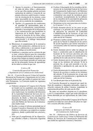 CAMARA DE DIPUTADOS DE LA NACION                    O.D. Nº 2.005          69
         3. Apoyar la creación y el funcionamiento            d) Evaluar el desempeño de los miembros del di-
            de redes de niños, niñas y adolescentes               rectorio de la Autoridad Federal de Servicios
            en las que ellos puedan generar acciones              de Comunicación Audiovisual y del Defensor
            autónomas de análisis y creación de sus               del Público, y emitir dictamen en caso de estar
            propios discursos audiovisuales e instan-             evaluándose una causal de inconducta grave
            cias de circulación de los mismos, como               o maniﬁesto incumplimiento de los deberes
            parte inescindible de su formación inte-              de los miembros de la autoridad de aplicación
            gral y de su condición de ciudadanos.                 previo a disponer su eventual remoción;
         4. Aportar a la generación de condiciones            e) Dictaminar en los casos previstos en el artícu-
            de igualdad de oportunidades para el                  lo 12 incisos 7, 11 y 18;
            acceso a la información, conocimientos,            f) Emitir dictamen previo en los casos en que
            aptitudes y tecnologías de la información             conforme a la presente ley pudieran resultar
            y las comunicaciones que posibiliten la               de aplicación las sanciones de Caducidad
            superación de la brecha digital y pro-                o Inhabilitación de las licencias, el que será
            muevan la inserción de los niños, niñas,              sometido a la consideración y aprobación de
            adolescentes y jóvenes en la sociedad del             cada una de las Cámaras;
            conocimiento y el diálogo intercultural           g) Proponer a ambos cuerpos orgánicos del Con-
            que ella reclama.                                     greso de la Nación la adopción de los cursos
    k) Monitorear el cumplimiento de la normativa                 de acción legislativa que estime necesarios o
       vigente sobre protección y defensa de los ni-              convenientes sobre las materias reguladas por
       ños, niñas y adolescente y, en especial, la que            esta ley;
       regula su trabajo en la televisión;                    h) Emitir dictamen previo sobre los pliegos de
    l) Establecer y concertar con los sectores de que             bases y condiciones para la adjudicación de
       se trate, criterios básicos para los contenidos            licencias de los servicios previstos por esta
       de los mensajes publicitarios, de modo de evi-             ley, el que será sometido a la consideración y
       tar que éstos tengan un impacto negativo en la             aprobación de cada una de las Cámaras;
       infancia y la juventud, teniendo en cuenta que          i) Emitir dictamen previo a disponerse una pró-
       una de las principales formas de aprendizaje               rroga en los términos del artículo 34 de la
       de los niños es imitar lo que ven.                         presente ley, el que será sometido a la con-
                                                                  sideración y aprobación de cada una de las
                    CAPÍTULO III                                  Cámaras;
         Comisión Bicameral de Promoción                       j) Emitir dictamen previo a disponerse una trans-
   y Seguimiento de la Comunicación Audiovisual                   ferencia de acciones o cuotas en los términos
                                                                  del artículo 35 de la presente ley, el que será
   Art. 18. – Comisión Bicameral. Créase la Comisión              sometido a la consideración y aprobación de
Bicameral de Promoción y Seguimiento de la Comu-                  cada una de las Cámaras;
nicación Audiovisual, que tendrá el carácter de Comi-
sión Permanente. La Comisión tendrá las siguientes            k) Las demás previstas en la presente ley.
competencias:                                               La Comisión Bicameral se integrará por igual nú-
    a) Elaborar y proponer al Congreso de la Nación      mero de senadores y diputados nacionales, según re-
       un listado con los candidatos para integrar la    solución conjunta de ambas Cámaras, respetando la
       Autoridad Federal de Servicios de Comunica-       representación política de cada una de ellas.
       ción Audiovisual, los miembros del directorio        De entre sus miembros elegirán un (1) presidente
       de la Autoridad Federal de Servicios de Co-       y un (1) vicepresidente, cargos que serán ejercidos en
       municación Audiovisual y los miembros del         forma alternada por un representante de cada Cáma-
       directorio de Radio y Televisión Argentina        ra.
       Sociedad del Estado y del titular de la Defen-       Corresponderá al Honorable Congreso de la Nación
       soría del Público de Servicios de Comunica-       expedirse en todos los casos dentro del plazo no supe-
       ción Audiovisual;                                 rior a sesenta (60) días corridos.
    b) Recibir y evaluar el informe presentado por el
       Consejo Consultivo Honorario de los Medios                             CAPÍTULO IV
       Públicos, e informar a sus respectivos cuerpos            Defensoría del Público de Servicios
       orgánicos, dando a publicidad sus conclusio-                  de Comunicación Audiovisual
       nes;                                                Art. 19. – Defensoría del Público de Servicios de
    c) Velar por el cumplimiento de las disposicio-      Comunicación Audiovisual. Créase la Defensoría del
       nes referidas a Radio y Televisión Argentina      Público de Servicios de Comunicación Audiovisual,
       S.E.;                                             que tendrá las siguientes misiones y funciones:
 