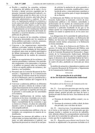 70          O.D. Nº 2.005            CAMARA DE DIPUTADOS DE LA NACION

     a) Recibir y canalizar las consultas, reclamos                de solicitar la anulación de actos generales o
        y denuncias del público de la radio y la te-               particulares, la emisión, modiﬁcación o susti-
        levisión y demás servicios regulados por la                tución de actos, y otras peticiones cautelares o
        presente, teniendo legitimación judicial y ex-             de fondo necesarias para el mejor desempeño
        trajudicial para actuar de oﬁcio, por sí y/o en            de su función.
        representación de terceros, ante toda clase de       La Defensoría del Público de Servicios de Comu-
        autoridad administrativa o judicial. No obs-      nicación Audiovisual se expresará a través de reco-
        tará a su legitimación judicial la existencia o   mendaciones públicas a los titulares, autoridades o
        no de causa individual, siendo su legitimación    profesionales de los medios de comunicación social
        tanto subjetiva como objetiva y por los dere-     contemplados en esta ley, o de presentaciones admi-
        chos de incidencia colectiva previstos expresa    nistrativas o judiciales recabando en las que se les
        o implícitamente en la Constitución Nacional      ordene ajustar sus comportamientos al ordenamiento
        y otros que hacen al desarrollo del Estado de-    jurídico en cuanto se aparten de él, en los casos ocu-
        mocrático y social de derecho y a la forma re-    rrentes.
        publicana de gobierno;
                                                             Las delegaciones de la autoridad de aplicación po-
     b) Llevar un registro de las consultas, reclamos     drán recibir actuaciones dirigidas a la Defensoría del
        y denuncias presentados por los usuarios en       Público de Servicios de Comunicación Audiovisual,
        forma pública o privada y a través, asimismo,     debiendo remitir dichas actuaciones a la Defensoría
        de los medios habilitados a tal efecto;           en forma inmediata.
     c) Convocar a las organizaciones intermedias            Art. 20. – Titular de la Defensoría del Público. Re-
        públicas o privadas, centros de estudios e in-    quisitos. El titular de la Defensoría del Público será
        vestigación u otras entidades de bien público     designado por el Poder Ejecutivo nacional, a propues-
        en general, para crear un ámbito participativo    ta de la Comisión Bicameral de Promoción y Segui-
        de debate permanente sobre el desarrollo y        miento de la Comunicación Audiovisual, debiendo
        funcionamiento de los medios de comunica-         reunir los mismos requisitos que los exigidos para in-
        ción;                                             tegrar el directorio de la Autoridad Federal de Servi-
     d) Realizar un seguimiento de los reclamos y de-     cios de Comunicación Audiovisual. Su mandato será
        nuncias presentados e informar a las autorida-    de cuatro (4) años, pudiendo ser renovado por única
        des competentes, a los interesados, a la prensa   vez.
        y al público en general sobre sus resultados,        Su ámbito de actuación y dependencia orgánica será
        y llevar un registro público de reclamos y de-    la Comisión Bicameral de Promoción y Seguimiento
        nuncias y sus resultados;                         de la Comunicación Audiovisual.
     e) Presentar ante la Comisión Bicameral de Pro-
                                                                                 TITULO III
        moción y Seguimiento de la Comunicación
        Audiovisual un informe anual de las actuacio-               De la prestación de la actividad
        nes de la Defensoría, para su consideración y       de los Servicios de Comunicación Audiovisual
        la de de ambas Cámaras del Congreso de la
        Nación;                                                                  CAPÍTULO I
     f) Convocar a audiencias públicas en diferentes        Prestadores de los Servicios de Comunicación Au-
        regiones del país a efectos de evaluar el ade-                            diovisual
        cuado funcionamiento de los medios de radio-         Art. 21. – Los servicios previstos por esta ley serán
        difusión y participar en aquellas previstas por   operados por tres (3) tipos de prestadores, a saber: de
        la presente o convocadas por las autoridades      gestión estatal, gestión privada con ﬁnes de lucro y
        en la materia;                                    gestión privada sin ﬁnes de lucro. Son titulares de este
     g) Proponer modiﬁcaciones de normas regla-           derecho:
        mentarias en las áreas vinculadas con su com-
        petencia o cuestionar judicialmente la lega-           a) Personas de derecho público estatal y no es-
        lidad o razonabilidad de las existentes o que              tatal;
        se dicten en el futuro, sin plazo de caducidad,        b) Personas de existencia visible o ideal, de dere-
        dejando a salvo el respeto a la autoridad de               cho privado, con o sin ﬁnes de lucro.
        cosa juzgada judicial;                               Art. 22. – Autorizaciones. Las personas enunciadas
     h) Formular recomendaciones públicas a las au-       en el inciso a) del artículo 21 de la presente que pro-
        toridades con competencia en materia de ra-       pongan instalar y explotar un servicio de radiodifu-
        diodifusión;                                      sión, deberán obtener la correspondiente autorización
     i) Representar los intereses del público y de la     por parte de la autoridad de aplicación, en las condi-
        colectividad, en forma individual o en su con-    ciones que ﬁje la reglamentación.
        junto, en sede administrativa o judicial, con        Art. 23. – Requisitos para obtener una licencia. Las
        legitimación procesal en virtud de la cual pue-   licencias se adjudicarán a las personas incluidas en el
 