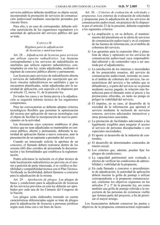 CAMARA DE DIPUTADOS DE LA NACION                    O.D. Nº 2.005           73
servicios públicos deberán modiﬁcar su objeto social,         Art. 30. – Criterios de evaluación de solicitudes y
incorporando la prestación de servicios de comunica-       propuestas. Los criterios de evaluación de solicitudes
ción audiovisual mediante suscripción prestados por        y propuestas para la adjudicación de los servicios de
vínculo físico.                                            comunicación audiovisual, sin perjuicio de lo dispues-
   Para ello, y en caso de corresponder, deberán soli-     to por el artículo 23 de la presente, deberán responder
citar autorización de los organismos reguladores y/o       a los siguientes criterios:
autoridad de aplicación del servicio público del que           a) La ampliación o, en su defecto, el manteni-
se trate.                                                         miento del pluralismo en la oferta de servicios
                                                                  de comunicación audiovisual y en el conjunto
                        CAPÍTULO II                               de las fuentes de información, en el ámbito de
             Régimen para la adjudicación                         cobertura del servicio;
              de licencias y autorizaciones                    b) Las garantías para la expresión libre y plura-
   Art. 28. – Adjudicación de licencias para servicios            lista de ideas y opiniones en los servicios de
que utilizan espectro radioeléctrico. Las licencias               comunicación audiovisual cuya responsabili-
correspondientes a los servicios de radiodifusión no              dad editorial y de contenidos vaya a ser asu-
satelitales que utilicen espectro radioeléctrico, con-            mida por el adjudicatario;
templados en esta ley, serán adjudicadas, mediante el          c) La satisfacción de los intereses y necesidades
régimen de concurso público abierto y permanente.                 de los potenciales usuarios, del servicio de
   Las licencias para servicios de radiodifusión abierta          comunicación audiovisual, teniendo en cuen-
y servicios de radiodifusión por suscripción que uti-             ta el ámbito de cobertura del servicio, las ca-
licen vínculos radioeléctricos no satelitales y que se            racterísticas del servicio o las señales que se
encuentren planiﬁcadas, serán adjudicadas por la au-              difundirían y, si parte del servicio se va prestar
toridad de aplicación, con sujeción a lo dispuesto por            mediante acceso pagado, la relación más be-
el artículo 12, inciso 11, de la presente ley.                    neﬁciosa para el abonado entre el precio y las
   En todos los casos y en forma previa a la adjudica-            prestaciones ofrecidas, en tanto no ponga en
ción se requerirá informe técnico de los organismos               peligro la viabilidad del servicio;
competentes.                                                   d) El impulso, en su caso, al desarrollo de la
   Para las convocatorias se deberán adoptar criterios            sociedad de la información que aportará el
tecnológicos ﬂexibles que permitan la optimización                servicio mediante la inclusión de servicios
del recurso por aplicación de nuevas tecnologías con              conexos, servicios adicionales interactivos y
el objeto de facilitar la incorporación de nuevos parti-          otras prestaciones asociadas;
cipantes en la actividad.                                      e) La prestación de facilidades adicionales a las
   Las frecuencias cuyo concurso establezca el plan               legalmente exigibles para asegurar el acceso
técnico que no sean adjudicadas se mantendrán en con-             al servicio de personas discapacitadas o con
curso público, abierto y permanente, debiendo la au-              especiales necesidades;
toridad de aplicación llamar a nuevo concurso, ante la         f) El aporte al desarrollo de la industria de con-
presentación de un aspirante a prestador del servicio.            tenidos;
   Cuando un interesado solicite la apertura de un             g) El desarrollo de determinados contenidos de
concurso, el llamado deberá realizarse dentro de los              interés social;
sesenta (60) días corridos de presentada la documen-
tación y las formalidades que establezca la reglamen-          h) Los criterios que, además, puedan ﬁjar los
tación.                                                           pliegos de condiciones;
   Podrá solicitarse la inclusión en el plan técnico de        i) La capacidad patrimonial será evaluada a
toda localización radioeléctrica no prevista en el mis-           efectos de veriﬁcar las condiciones de admisi-
mo a petición de parte interesada, si se veriﬁca su fac-          bilidad y viabilidad de la propuesta;
tibilidad y compatibilidad técnica con el Plan Técnico.        j) En cada llamado a concurso o procedimien-
Veriﬁcada su factibilidad, deberá llamarse a concurso             to de adjudicación, la autoridad de aplicación
para la adjudicación de la misma.                                 deberá insertar la grilla de puntaje a utilizar
   Art. 29. – Aprobación de pliegos. Los pliegos de               correspondiente a la propuesta comunicacio-
bases y condiciones para la adjudicación de licencias             nal, conforme los objetivos expuestos en los
de los servicios previstos en esta ley deberán ser apro-          artículos 2º y 3º de la presente ley, así como
bados por cada una de las Cámaras del Congreso de                 también una grilla de puntaje referida a la tra-
la Nación.                                                        yectoria de las personas de existencia visible
   Los pliegos serán elaborados teniendo en cuenta                que formen parte del proyecto, a ﬁn de priori-
características diferenciadas según se trate de pliegos           zar el mayor arraigo.
para la adjudicación de licencias a personas jurídicas       Los licenciatarios deberán conservar las pautas y
según sean éstas con o sin ﬁnes de lucro.                  objetivos de la propuesta comunicacional expresados
 