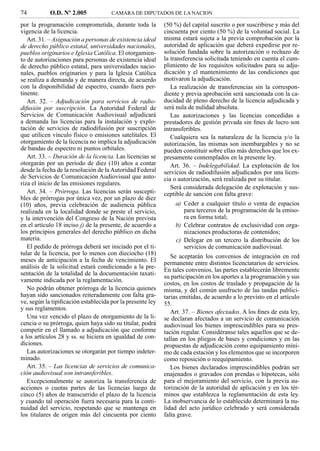 74          O.D. Nº 2.005            CAMARA DE DIPUTADOS DE LA NACION

por la programación comprometida, durante toda la          (50 %) del capital suscrito o por suscribirse y más del
vigencia de la licencia.                                   cincuenta por ciento (50 %) de la voluntad social. La
   Art. 31. – Asignación a personas de existencia ideal    misma estará sujeta a la previa comprobación por la
de derecho público estatal, universidades nacionales,      autoridad de aplicación que deberá expedirse por re-
pueblos originarios e Iglesia Católica. El otorgamien-     solución fundada sobre la autorización o rechazo de
to de autorizaciones para personas de existencia ideal     la transferencia solicitada teniendo en cuenta el cum-
de derecho público estatal, para universidades nacio-      plimiento de los requisitos solicitados para su adju-
nales, pueblos originarios y para la Iglesia Católica      dicación y el mantenimiento de las condiciones que
se realiza a demanda y de manera directa, de acuerdo       motivaron la adjudicación.
con la disponibilidad de espectro, cuando fuera per-          La realización de transferencias sin la correspon-
tinente.                                                   diente y previa aprobación será sancionada con la ca-
   Art. 32. – Adjudicación para servicios de radio-        ducidad de pleno derecho de la licencia adjudicada y
difusión por suscripción. La Autoridad Federal de          será nula de nulidad absoluta.
Servicios de Comunicación Audiovisual adjudicará              Las autorizaciones y las licencias concedidas a
a demanda las licencias para la instalación y explo-       prestadores de gestión privada sin ﬁnes de lucro son
tación de servicios de radiodifusión por suscripción       intransferibles.
que utilicen vínculo físico o emisiones satelitales. El       Cualquiera sea la naturaleza de la licencia y/o la
otorgamiento de la licencia no implica la adjudicación     autorización, las mismas son inembargables y no se
de bandas de espectro ni puntos orbitales.                 pueden constituir sobre ellas más derechos que los ex-
   Art. 33. – Duración de la licencia. Las licencias se    presamente contemplados en la presente ley.
otorgarán por un período de diez (10) años a contar           Art. 36. – Indelegabilidad. La explotación de los
desde la fecha de la resolución de la Autoridad Federal    servicios de radiodifusión adjudicados por una licen-
de Servicios de Comunicación Audiovisual que auto-         cia o autorización, será realizada por su titular.
riza el inicio de las emisiones regulares.
                                                              Será considerada delegación de explotación y sus-
   Art. 34. – Prórroga. Las licencias serán suscepti-      ceptible de sanción con falta grave:
bles de prórrogas por única vez, por un plazo de diez
(10) años, previa celebración de audiencia pública             a) Ceder a cualquier título o venta de espacios
realizada en la localidad donde se preste el servicio,            para terceros de la programación de la emiso-
y la intervención del Congreso de la Nación prevista              ra en forma total;
en el artículo 18 inciso j) de la presente, de acuerdo a       b) Celebrar contratos de exclusividad con orga-
los principios generales del derecho público en dicha             nizaciones productoras de contenidos;
materia.                                                       c) Delegar en un tercero la distribución de los
   El pedido de prórroga deberá ser iniciado por el ti-           servicios de comunicación audiovisual.
tular de la licencia, por lo menos con dieciocho (18)         Se aceptarán los convenios de integración en red
meses de anticipación a la fecha de vencimiento. El        permanente entre distintos licenciatarios de servicios.
análisis de la solicitud estará condicionado a la pre-
                                                           En tales convenios, las partes establecerán libremente
sentación de la totalidad de la documentación taxati-
                                                           su participación en los aportes a la programación y sus
vamente indicada por la reglamentación.
                                                           costos, en los costos de traslado y propagación de la
   No podrán obtener prórroga de la licencia quienes       misma, y del común usufructo de las tandas publici-
hayan sido sancionados reiteradamente con falta gra-       tarias emitidas, de acuerdo a lo previsto en el artículo
ve, según la tipiﬁcación establecida por la presente ley   55.
y sus reglamentos.
                                                              Art. 37. – Bienes afectados. A los ﬁnes de esta ley,
   Una vez vencido el plazo de otorgamiento de la li-      se declaran afectados a un servicio de comunicación
cencia o su prórroga, quien haya sido su titular, podrá    audiovisual los bienes imprescindibles para su pres-
competir en el llamado a adjudicación que conforme         tación regular. Considéranse tales aquellos que se de-
a los artículos 28 y ss. se hiciera en igualdad de con-    tallan en los pliegos de bases y condiciones y en las
diciones.                                                  propuestas de adjudicación como equipamiento míni-
   Las autorizaciones se otorgarán por tiempo indeter-     mo de cada estación y los elementos que se incorporen
minado.                                                    como reposición o reequipamiento.
   Art. 35. – Las licencias de servicios de comunica-         Los bienes declarados imprescindibles podrán ser
ción audiovisual son intransferibles.                      enajenados o gravados con prendas o hipotecas, sólo
   Excepcionalmente se autoriza la transferencia de        para el mejoramiento del servicio, con la previa au-
acciones o cuotas partes de las licencias luego de         torización de la autoridad de aplicación y en los tér-
cinco (5) años de transcurrido el plazo de la licencia     minos que establezca la reglamentación de esta ley.
y cuando tal operación fuera necesaria para la conti-      La inobservancia de lo establecido determinará la nu-
nuidad del servicio, respetando que se mantenga en         lidad del acto jurídico celebrado y será considerada
los titulares de origen más del cincuenta por ciento       falta grave.
 