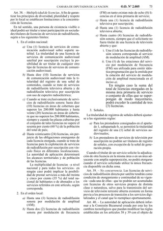CAMARA DE DIPUTADOS DE LA NACION                    O.D. Nº 2.005           75
   Art. 38. – Multiplicidad de licencias. A ﬁn de garan-                (FM) en tanto existan más de ocho (8) li-
tizar los principios de diversidad, pluralidad y respeto                cencias en el área primaria de servicio;
por lo local se establecen limitaciones a la concentra-              c) Hasta una (1) licencia de radiodifusión
ción de licencias.                                                      televisiva por suscripción;
   En tal sentido, una persona de existencia visible o               d) Hasta una (1) licencia de radiodifusión
ideal podrá ser titular o tener participación en socieda-               televisiva abierta;
des titulares de licencias de servicios de radiodifusión,            e) Hasta cuatro (4) licencias de radiodifu-
sujeto a los siguientes límites:                                        sión sonora, siempre que el solicitante no
      1. En el orden nacional:                                          fuera titular de una licencia de televisión
           a) Una (1) licencia de servicios de comu-                    abierta y que:
              nicación audiovisual sobre soporte sa-                       i. Una (1) de las licencias de radiodifu-
              telital. La titularidad de una licencia de                      sión sonora corresponda al servicio
              servicios de comunicación audiovisual                           de modulación de amplitud (AM).
              satelital por suscripción excluye la po-                    ii. Una (1) de las estaciones del servi-
              sibilidad de ser titular de cualquier otro                      cio por modulación de frecuencia
              tipo de licencias de servicios de comuni-                       (FM) sea utilizada para emitir idén-
              cación audiovisual;                                             tica programación que la emitida por
           b) Hasta diez (10) licencias de servicios                          la estación del servicio de modula-
              de comunicación audiovisual más la ti-                          ción de amplitud mencionada en el
              tularidad del registro de una señal de                          inciso a).
              contenidos, cuando se trate de servicios                          En ningún caso la suma del
              de radiodifusión televisiva abierta y de                        total de licencias otorgadas en la
              radiodifusión televisiva por suscripción                        misma área primaria de servicio
              con uso de espectro radioeléctrico;                             o conjunto de ellas que se super-
           c) Cuando se trate exclusivamente de servi-                        pongan de modo mayoritario,
              cios de radiodifusión sonora: hasta diez                        podrá exceder la cantidad de tres
              (10) licencias en áreas de cobertura que                        (3) licencias.
              superen los 200.000 habitantes y hasta              3. Señales.
              veinte (20) licencias en áreas de cobertu-
              ra que no superen los 200.000 habitantes,        La titularidad de registros de señales deberá ajustar-
              siempre y cuando las plazas cubiertas por     se a las siguientes reglas:
              el conjunto de tales licencias no supere el        a) Para los prestadores consignados en el aparta-
              sesenta por ciento (60 %) de la población              do 1, subapartado b, se permitirá la titularidad
              del total de país;                                     del registro de una (1) señal de servicios au-
           d) Hasta veinticuatro (24) licencias, sin per-            diovisuales;
              juicio de las obligaciones emergentes de           b) Los prestadores de servicios de televisión por
              cada licencia otorgada, cuando se trate de             suscripción no podrán ser titulares de registro
              licencias para la explotación de servicios             de señales, con excepción de la señal de gene-
              de radiodifusión por suscripción con vín-              ración propia.
              culo físico en diferentes localizaciones.
                                                               Cuando el titular de un servicio solicite la adjudica-
              La autoridad de aplicación determinará
                                                            ción de otra licencia en la misma área o en un área ad-
              los alcances territoriales y de población
                                                            yacente con amplia superposición, no podrá otorgarse
              de las licencias.
                                                            cuando el servicio solicitado utilice la única frecuen-
                 La multiplicidad de licencias –a nivel
                                                            cia disponible en dicha zona.
              nacional y para todos los servicios– en
              ningún caso podrá implicar la posibili-          Art. 39. – No concurrencia. Las licencias de servi-
              dad de prestar servicios a más del treinta    cios de radiodifusión directa por satélite tendrán como
              y cinco por ciento (35 %) del total na-       condición de otorgamiento y continuidad de su vigen-
              cional de habitantes o de abonados a los      cia –cada una de ellas– que no podrán ser acumuladas
              servicios referidos en este artículo, según   con licencias de otros servicios propios de distinta
              corresponda.                                  clase o naturaleza, salvo para la transmisión del ser-
                                                            vicio de televisión terrestre abierta existente en forma
      2. En el orden local:                                 previa a los procesos de transición a los servicios digi-
           a) Hasta una (1) licencia de radiodifusión       talizados y el canal que lo reemplace oportunamente.
              sonora por modulación de amplitud                Art. 40. – La autoridad de aplicación deberá infor-
              (AM);                                         mar a la Comisión Bicameral creada por esta ley los
           b) Hasta dos (2) licencias de radiodifusión      cambios tecnológicos que puedan modiﬁcar las reglas
              sonora por modulación de frecuencia           establecidas en los artículos 38 y 39 con el objeto de
 