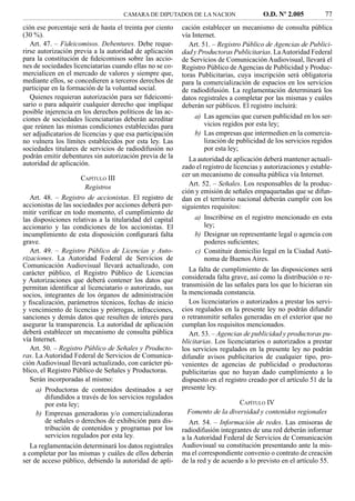 CAMARA DE DIPUTADOS DE LA NACION                    O.D. Nº 2.005           77
ción ese porcentaje será de hasta el treinta por ciento    cación establecer un mecanismo de consulta pública
(30 %).                                                    vía Internet.
   Art. 47. – Fideicomisos. Debentures. Debe reque-           Art. 51. – Registro Público de Agencias de Publici-
rirse autorización previa a la autoridad de aplicación     dad y Productoras Publicitarias. La Autoridad Federal
para la constitución de ﬁdeicomisos sobre las accio-       de Servicios de Comunicación Audiovisual, llevará el
nes de sociedades licenciatarias cuando ellas no se co-    Registro Público de Agencias de Publicidad y Produc-
mercialicen en el mercado de valores y siempre que,        toras Publicitarias, cuya inscripción será obligatoria
mediante ellos, se concedieren a terceros derechos de      para la comercialización de espacios en los servicios
participar en la formación de la voluntad social.          de radiodifusión. La reglamentación determinará los
   Quienes requieran autorización para ser ﬁdeicomi-       datos registrales a completar por las mismas y cuáles
sario o para adquirir cualquier derecho que implique       deberán ser públicos. El registro incluirá:
posible injerencia en los derechos políticos de las ac-
ciones de sociedades licenciatarias deberán acreditar          a) Las agencias que cursen publicidad en los ser-
que reúnen las mismas condiciones establecidas para               vicios regidos por esta ley;
ser adjudicatarios de licencias y que esa participación        b) Las empresas que intermedien en la comercia-
no vulnera los límites establecidos por esta ley. Las             lización de publicidad de los servicios regidos
sociedades titulares de servicios de radiodifusión no             por esta ley;
podrán emitir debentures sin autorización previa de la        La autoridad de aplicación deberá mantener actuali-
autoridad de aplicación.                                   zado el registro de licencias y autorizaciones y estable-
                                                           cer un mecanismo de consulta pública vía Internet.
                       CAPÍTULO III
                        Registros                             Art. 52. – Señales. Los responsables de la produc-
                                                           ción y emisión de señales empaquetadas que se difun-
   Art. 48. – Registro de accionistas. El registro de      dan en el territorio nacional deberán cumplir con los
accionistas de las sociedades por acciones deberá per-     siguientes requisitos:
mitir veriﬁcar en todo momento, el cumplimiento de
las disposiciones relativas a la titularidad del capital       a) Inscribirse en el registro mencionado en esta
accionario y las condiciones de los accionistas. El               ley;
incumplimiento de esta disposición conﬁgurará falta            b) Designar un representante legal o agencia con
grave.                                                            poderes suﬁcientes;
   Art. 49. – Registro Público de Licencias y Auto-            c) Constituir domicilio legal en la Ciudad Autó-
rizaciones. La Autoridad Federal de Servicios de                  noma de Buenos Aires.
Comunicación Audiovisual llevará actualizado, con
carácter público, el Registro Público de Licencias            La falta de cumplimiento de las disposiciones será
y Autorizaciones que deberá contener los datos que         considerada falta grave, así como la distribución o re-
permitan identiﬁcar al licenciatario o autorizado, sus     transmisión de las señales para los que lo hicieran sin
socios, integrantes de los órganos de administración       la mencionada constancia.
y ﬁscalización, parámetros técnicos, fechas de inicio         Los licenciatarios o autorizados a prestar los servi-
y vencimiento de licencias y prórrogas, infracciones,      cios regulados en la presente ley no podrán difundir
sanciones y demás datos que resulten de interés para       o retransmitir señales generadas en el exterior que no
asegurar la transparencia. La autoridad de aplicación      cumplan los requisitos mencionados.
deberá establecer un mecanismo de consulta pública            Art. 53. – Agencias de publicidad y productoras pu-
vía Internet.                                              blicitarias. Los licenciatarios o autorizados a prestar
   Art. 50. – Registro Público de Señales y Producto-      los servicios regulados en la presente ley no podrán
ras. La Autoridad Federal de Servicios de Comunica-        difundir avisos publicitarios de cualquier tipo, pro-
ción Audiovisual llevará actualizado, con carácter pú-     venientes de agencias de publicidad o productoras
blico, el Registro Público de Señales y Productoras.       publicitarias que no hayan dado cumplimiento a lo
   Serán incorporadas al mismo:                            dispuesto en el registro creado por el artículo 51 de la
     a) Productoras de contenidos destinados a ser         presente ley.
         difundidos a través de los servicios regulados
         por esta ley;                                                         CAPÍTULO IV
     b) Empresas generadoras y/o comercializadoras           Fomento de la diversidad y contenidos regionales
         de señales o derechos de exhibición para dis-        Art. 54. – Información de redes. Las emisoras de
         tribución de contenidos y programas por los       radiodifusión integrantes de una red deberán informar
         servicios regulados por esta ley.                 a la Autoridad Federal de Servicios de Comunicación
   La reglamentación determinará los datos registrales     Audiovisual su constitución presentando ante la mis-
a completar por las mismas y cuáles de ellos deberán       ma el correspondiente convenio o contrato de creación
ser de acceso público, debiendo la autoridad de apli-      de la red y de acuerdo a lo previsto en el artículo 55.
 