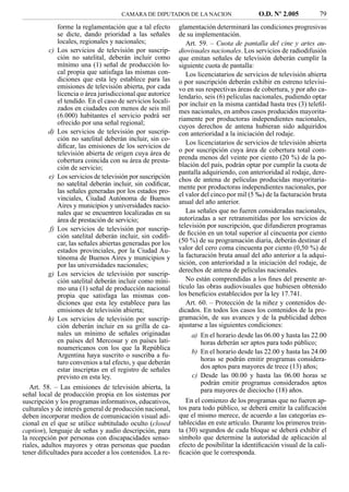CAMARA DE DIPUTADOS DE LA NACION                    O.D. Nº 2.005           79
              forme la reglamentación que a tal efecto      glamentación determinará las condiciones progresivas
              se dicte, dando prioridad a las señales       de su implementación.
              locales, regionales y nacionales;                Art. 59. – Cuota de pantalla del cine y artes au-
          c) Los servicios de televisión por suscrip-       diovisuales nacionales. Los servicios de radiodifusión
              ción no satelital, deberán incluir como       que emitan señales de televisión deberán cumplir la
              mínimo una (1) señal de producción lo-        siguiente cuota de pantalla:
              cal propia que satisfaga las mismas con-         Los licenciatarios de servicios de televisión abierta
              diciones que esta ley establece para las      o por suscripción deberán exhibir en estreno televisi-
              emisiones de televisión abierta, por cada     vo en sus respectivas áreas de cobertura, y por año ca-
              licencia o área jurisdiccional que autorice   lendario, seis (6) películas nacionales, pudiendo optar
              el tendido. En el caso de servicios locali-   por incluir en la misma cantidad hasta tres (3) teleﬁl-
              zados en ciudades con menos de seis mil       mes nacionales, en ambos casos producidos mayorita-
              (6.000) habitantes el servicio podrá ser      riamente por productoras independientes nacionales,
              ofrecido por una señal regional;
                                                            cuyos derechos de antena hubieran sido adquiridos
          d) Los servicios de televisión por suscrip-       con anterioridad a la iniciación del rodaje.
              ción no satelital deberán incluir, sin co-
              diﬁcar, las emisiones de los servicios de        Los licenciatarios de servicios de televisión abierta
              televisión abierta de origen cuya área de     o por suscripción cuya área de cobertura total com-
              cobertura coincida con su área de presta-     prenda menos del veinte por ciento (20 %) de la po-
              ción de servicio;                             blación del país, podrán optar por cumplir la cuota de
                                                            pantalla adquiriendo, con anterioridad al rodaje, dere-
          e) Los servicios de televisión por suscripción    chos de antena de películas producidas mayoritaria-
              no satelital deberán incluir, sin codiﬁcar,   mente por productoras independientes nacionales, por
              las señales generadas por los estados pro-    el valor del cinco por mil (5 ‰) de la facturación bruta
              vinciales, Ciudad Autónoma de Buenos
                                                            anual del año anterior.
              Aires y municipios y universidades nacio-
              nales que se encuentren localizadas en su        Las señales que no fueren consideradas nacionales,
              área de prestación de servicio;               autorizadas a ser retransmitidas por los servicios de
           f) Los servicios de televisión por suscrip-      televisión por suscripción, que difundieren programas
              ción satelital deberán incluir, sin codiﬁ-    de ﬁcción en un total superior al cincuenta por ciento
              car, las señales abiertas generadas por los   (50 %) de su programación diaria, deberán destinar el
              estados provinciales, por la Ciudad Au-       valor del cero coma cincuenta por ciento (0,50 %) de
              tónoma de Buenos Aires y municipios y         la facturación bruta anual del año anterior a la adqui-
              por las universidades nacionales;             sición, con anterioridad a la iniciación del rodaje, de
                                                            derechos de antena de películas nacionales.
          g) Los servicios de televisión por suscrip-
              ción satelital deberán incluir como míni-        No están comprendidas a los ﬁnes del presente ar-
              mo una (1) señal de producción nacional       tículo las obras audiovisuales que hubiesen obtenido
              propia que satisfaga las mismas con-          los beneﬁcios establecidos por la ley 17.741.
              diciones que esta ley establece para las         Art. 60. – Protección de la niñez y contenidos de-
              emisiones de televisión abierta;              dicados. En todos los casos los contenidos de la pro-
          h) Los servicios de televisión por suscrip-       gramación, de sus avances y de la publicidad deben
              ción deberán incluir en su grilla de ca-      ajustarse a las siguientes condiciones:
              nales un mínimo de señales originadas             a) En el horario desde las 06.00 y hasta las 22.00
              en países del Mercosur y en países lati-             horas deberán ser aptos para todo público;
              noamericanos con los que la República
                                                                b) En el horario desde las 22.00 y hasta las 24.00
              Argentina haya suscrito o suscriba a fu-
              turo convenios a tal efecto, y que deberán           horas se podrán emitir programas considera-
              estar inscriptas en el registro de señales           dos aptos para mayores de trece (13) años;
              previsto en esta ley.                             c) Desde las 00.00 y hasta las 06.00 horas se
                                                                   podrán emitir programas considerados aptos
   Art. 58. – Las emisiones de televisión abierta, la              para mayores de dieciocho (18) años.
señal local de producción propia en los sistemas por
suscripción y los programas informativos, educativos,          En el comienzo de los programas que no fueren ap-
culturales y de interés general de producción nacional,     tos para todo público, se deberá emitir la caliﬁcación
deben incorporar medios de comunicación visual adi-         que el mismo merece, de acuerdo a las categorías es-
cional en el que se utilice subtitulado oculto (closed      tablecidas en este artículo. Durante los primeros trein-
caption), lenguaje de señas y audio descripción, para       ta (30) segundos de cada bloque se deberá exhibir el
la recepción por personas con discapacidades senso-         símbolo que determine la autoridad de aplicación al
riales, adultos mayores y otras personas que puedan         efecto de posibilitar la identiﬁcación visual de la cali-
tener diﬁcultades para acceder a los contenidos. La re-     ﬁcación que le corresponda.
 