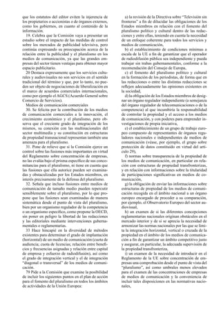 que los estatutos del editor eviten la injerencia de      a) la revisión de la Directiva sobre “Televisión sin
los propietarios o accionistas o de órganos externos,   fronteras” a ﬁn de dilucidar las obligaciones de los
como los gobiernos, en cuanto al contenido de la        Estados miembros en relación con el fomento del
información.                                            pluralismo político y cultural dentro de las redac-
  19. Celebra que la Comisión vaya a presentar un       ciones y entre ellas, teniendo en cuenta la necesidad
estudio sobre el impacto de las medidas de control      de un enfoque coherente para todos los servicios y
sobre los mercados de publicidad televisiva, pero       medios de comunicación,
continúa expresando su preocupación acerca de la          b) el establecimiento de condiciones mínimas a
relación entre la publicidad y el pluralismo en los     escala de la UE a ﬁn de garantizar que el operador
medios de comunicación, ya que las grandes em-          de radiodifusión pública sea independiente y pueda
presas del sector tienen ventajas para obtener mayor    trabajar sin trabas gubernamentales, conforme a la
espacio publicitario.                                   recomendación del Consejo de Europa,
  20 Destaca expresamente que los servicios cultu-        c) el fomento del pluralismo político y cultural
rales y audiovisuales no son servicios en el sentido    en la formación de los periodistas, de forma que en
tradicional del término y que, por lo tanto, no pue-    las redacciones o entre las distintas redacciones se
den ser objeto de negociaciones de liberalización en    reﬂejen adecuadamente las opiniones existentes en
el marco de acuerdos comerciales internacionales,       la sociedad,
como por ejemplo el AGCS (Acuerdo General sobre           d) la obligación de los Estados miembros de desig-
Comercio de Servicios).                                 nar un órgano regulador independiente (a semejanza
  Medios de comunicación comerciales                    del órgano regulador de telecomunicaciones o de la
  30. Se felicita por la contribución de los medios     competencia) al que incumbiría la responsabilidad
de comunicación comerciales a la innovación, el         de controlar la propiedad y el acceso a los medios
crecimiento económico y el pluralismo, pero ob-         de comunicación, y con poderes para emprender in-
serva que el creciente grado de integración de los      vestigaciones de propia iniciativa,
mismos, su conexión con las multinacionales del           e) el establecimiento de un grupo de trabajo euro-
sector multimedia y su constitución en estructuras      peo compuesto de representantes de órganos regu-
de propiedad transnacional representan también una      ladores nacionales e independientes de medios de
amenaza para el pluralismo.                             comunicación (véase, por ejemplo, el grupo sobre
  31. Pone de relieve que si la Comisión ejerce un      protección de datos constituido en virtud del artí-
control sobre las fusiones más importantes en virtud    culo 29),
del Reglamento sobre concentración de empresas,           f) normas sobre transparencia de la propiedad de
no las evalúa bajo el prisma especíﬁco de sus conco-    los medios de comunicación, en particular en rela-
mitancias para el pluralismo, ni tiene en cuenta que    ción con estructuras de propiedad transfronterizas,
las fusiones que ella autorice pueden ser examina-      y en relación con informaciones sobre la titularidad
das y obstaculizadas por los Estados miembros, en       de participaciones signiﬁcativas en medios de co-
interés precisamente de la defensa del pluralismo.      municación,
  32. Señala que incluso fusiones entre medios de         g) la obligación de enviar las informaciones sobre
comunicación de tamaño medio pueden repercutir          estructuras de propiedad de los medios de comuni-
sensiblemente sobre el pluralismo, por lo que pro-      cación recogida en el ámbito nacional a un órgano
pone que las fusiones sean examinadas de manera         europeo encargado de proceder a su comparación,
sistemática desde el punto de vista del pluralismo,     por ejemplo, el Observatorio Europeo del sector au-
bien por un organismo regulador de la competencia       diovisual,
o un organismo especíﬁco, como propone la OECD,           h) un examen de si las diferentes concepciones
sin poner en peligro la libertad de las redacciones     reglamentarias nacionales originan obstáculos en el
y las editoriales mediante intervenciones guberna-      mercado interior y de si se aprecia la necesidad de
mentales o reglamentarias.                              armonizar las normas nacionales por las que se limi-
  33 Hace hincapié en la diversidad de métodos          ta la integración horizontal, vertical o cruzada de la
existentes para determinar el grado de implantación     propiedad en el ámbito de los medios de comunica-
(horizontal) de un medio de comunicación (cuota de      ción a ﬁn de garantizar un ámbito competitivo justo
audiencia; cuota de licencias; relación entre beneﬁ-    y asegurar, en particular, la adecuada supervisión de
cios y frecuencias asignadas y relación entre capital   la propiedad transfronteriza,
de empresa y esfuerzo de radiodifusión), así como         i) un examen de la necesidad de introducir en el
el grado de integración vertical y el de integración    Reglamento de la UE sobre concentración de em-
“diagonal o transversal” de los medios de comuni-       presas una comprobación desde el punto de vista del
cación.                                                 “pluralismo”, así como umbrales menos elevados
  79 Pide a la Comisión que examine la posibilidad      para el examen de las concentraciones de empresas
de incluir los siguientes puntos en el plan de acción   de medios de comunicación y la conveniencia de
para el fomento del pluralismo en todos los ámbitos     incluir tales disposiciones en las normativas nacio-
de actividades de la Unión Europea:                     nales,
 