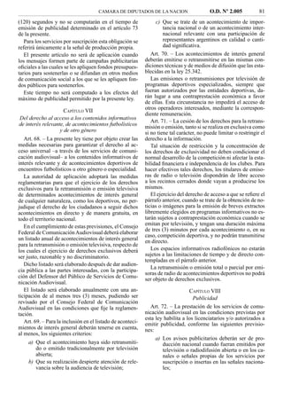 CAMARA DE DIPUTADOS DE LA NACION                      O.D. Nº 2.005           81
(120) segundos y no se computarán en el tiempo de                 c) Que se trate de un acontecimiento de impor-
emisión de publicidad determinado en el artículo 73                   tancia nacional o de un acontecimiento inter-
de la presente.                                                       nacional relevante con una participación de
   Para los servicios por suscripción esta obligación se              representantes argentinos en calidad o canti-
referirá únicamente a la señal de producción propia.                  dad signiﬁcativa.
   El presente artículo no será de aplicación cuando            Art. 70. – Los acontecimientos de interés general
los mensajes formen parte de campañas publicitarias          deberán emitirse o retransmitirse en las mismas con-
oﬁciales a las cuales se les apliquen fondos presupues-      diciones técnicas y de medios de difusión que las esta-
tarios para sostenerlas o se difundan en otros medios        blecidas en la ley 25.342.
de comunicación social a los que se les apliquen fon-           Las emisiones o retransmisiones por televisión de
dos públicos para sostenerlos.                               programas deportivos especializados, siempre que
   Este tiempo no será computado a los efectos del           fueran autorizados por las entidades deportivas, da-
máximo de publicidad permitido por la presente ley.          rán lugar a una contraprestación económica a favor
                                                             de ellas. Esta circunstancia no impedirá el acceso de
                     CAPÍTULO VII                            otros operadores interesados, mediante la correspon-
                                                             diente remuneración.
Del derecho al acceso a los contenidos informativos
                                                                Art. 71. – La cesión de los derechos para la retrans-
de interés relevante, de acontecimientos futbolísticos
                                                             misión o emisión, tanto si se realiza en exclusiva como
                   y de otro género                          si no tiene tal carácter, no puede limitar o restringir el
   Art. 68. – La presente ley tiene por objeto crear las     derecho a la información.
medidas necesarias para garantizar el derecho al ac-            Tal situación de restricción y la concentración de
ceso universal –a través de los servicios de comuni-         los derechos de exclusividad no deben condicionar el
cación audiovisual– a los contenidos informativos de         normal desarrollo de la competición ni afectar la esta-
interés relevante y de acontecimientos deportivos de         bilidad ﬁnanciera e independencia de los clubes. Para
encuentros futbolísticos u otro género o especialidad.       hacer efectivos tales derechos, los titulares de emiso-
   La autoridad de aplicación adoptará las medidas           ras de radio o televisión dispondrán de libre acceso
reglamentarias para que el ejercicio de los derechos         a los recintos cerrados donde vayan a producirse los
exclusivos para la retransmisión o emisión televisiva        mismos.
de determinados acontecimientos de interés general              El ejercicio del derecho de acceso a que se reﬁere el
de cualquier naturaleza, como los deportivos, no per-        párrafo anterior, cuando se trate de la obtención de no-
judique el derecho de los ciudadanos a seguir dichos         ticias o imágenes para la emisión de breves extractos
acontecimientos en directo y de manera gratuita, en          libremente elegidos en programas informativos no es-
todo el territorio nacional.                                 tarán sujetos a contraprestación económica cuando se
   En el cumplimiento de estas previsiones, el Consejo       emitan por televisión, y tengan una duración máxima
                                                             de tres (3) minutos por cada acontecimiento o, en su
Federal de Comunicación Audiovisual deberá elaborar
                                                             caso, competición deportiva, y no podrán transmitirse
un listado anual de acontecimientos de interés general       en directo.
para la retransmisión o emisión televisiva, respecto de
los cuales el ejercicio de derechos exclusivos deberá           Los espacios informativos radiofónicos no estarán
ser justo, razonable y no discriminatorio.                   sujetos a las limitaciones de tiempo y de directo con-
                                                             templadas en el párrafo anterior.
   Dicho listado será elaborado después de dar audien-
                                                                La retransmisión o emisión total o parcial por emi-
cia pública a las partes interesadas, con la participa-
                                                             soras de radio de acontecimientos deportivos no podrá
ción del Defensor del Público de Servicios de Comu-          ser objeto de derechos exclusivos.
nicación Audiovisual.
   El listado será elaborado anualmente con una an-                               CAPÍTULO VIII
ticipación de al menos tres (3) meses, pudiendo ser                                 Publicidad
revisado por el Consejo Federal de Comunicación
Audiovisual en las condiciones que ﬁje la reglamen-             Art. 72. – La prestación de los servicios de comu-
tación.                                                      nicación audiovisual en las condiciones previstas por
                                                             esta ley habilita a los licenciatarios y/o autorizados a
   Art. 69. – Para la inclusión en el listado de aconteci-   emitir publicidad, conforme las siguientes previsio-
mientos de interés general deberán tenerse en cuenta,        nes:
al menos, los siguientes criterios:
                                                                  a) Los avisos publicitarios deberán ser de pro-
    a) Que el acontecimiento haya sido retransmiti-                   ducción nacional cuando fueran emitidos por
       do o emitido tradicionalmente por televisión                   televisión o radiodifusión abierta o en los ca-
       abierta;                                                       nales o señales propias de los servicios por
    b) Que su realización despierte atención de rele-                 suscripción o insertas en las señales naciona-
       vancia sobre la audiencia de televisión;                       les;
 