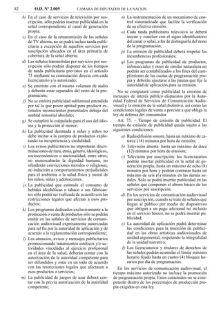 82          O.D. Nº 2.005            CAMARA DE DIPUTADOS DE LA NACION

     b) En el caso de servicios de televisión por sus-          n) La instrumentación de un mecanismo de con-
         cripción, sólo podrán insertar publicidad en la           trol sistematizado que facilite la veriﬁcación
         señal correspondiente al canal de generación              de su efectiva emisión;
         propia;                                                o) Cada tanda publicitaria televisiva se deberá
     c) En el caso de la retransmisión de las señales              iniciar y concluir con el signo identiﬁcatorio
         de TV abierta, no se podrá incluir tanda publi-           del canal o señal, a ﬁn de distinguirla del resto
         citaria a excepción de aquellos servicios por             de la programación;
         suscripción ubicados en el área primaria de            p) La emisión de publicidad deberá respetar las
         cobertura de la señal abierta;                            incumbencias profesionales;
     d) Las señales transmitidas por servicios por sus-         q) Los programas de publicidad de productos,
         cripción sólo podrán disponer de los tiempos              infomerciales y otros de similar naturaleza no
         de tanda publicitaria previstos en el artículo            podrán ser contabilizados a los ﬁnes del cum-
         73 mediante su contratación directa con cada              plimiento de las cuotas de programación pro-
         licenciatario y/o autorizado;                             pia y deberán ajustarse a las pautas que ﬁje la
     e) Se emitirán con el mismo volumen de audio                  autoridad de aplicación para su emisión.
         y deberán estar separados del resto de la pro-       No se computará como publicidad la emisión de
         gramación;                                        mensajes de interés público dispuestos por la Auto-
      f) No se emitirá publicidad subliminal entendida     ridad Federal de Servicios de Comunicación Audio-
         por tal la que posee aptitud para producir es-    visual y la emisión de la señal distintiva, así como las
         tímulos inconscientes presentados debajo del      condiciones legales de venta o porción a que obliga la
         umbral sensorial absoluto;                        ley de defensa del consumidor.
     g) Se cumplirá lo estipulado para el uso del idio-       Art. 73. – Tiempo de emisión de publicidad. El
         ma y la protección al menor;                      tiempo de emisión de publicidad queda sujeto a las
     h) La publicidad destinada a niñas y niños no         siguientes condiciones:
         debe incitar a la compra de productos explo-           a) Radiodifusión sonora: hasta un máximo de ca-
         tando su inexperiencia y credulidad;                      torce (14) minutos por hora de emisión;
      i) Los avisos publicitarios no importarán discri-         b) Televisión abierta: hasta un máximo de doce
         minaciones de raza, etnia, género, ideológicos,           (12) minutos por hora de emisión;
         socioeconómicos o nacionalidad, entre otros;           c) Televisión por suscripción: los licenciatarios
         no menoscabarán la dignidad humana, no                    podrán insertar publicidad en la señal de ge-
         ofenderán convicciones morales o religiosas,              neración propia, hasta un máximo de ocho (8)
         no inducirán a comportamientos perjudiciales              minutos por hora y podrán contratar hasta un
         para el ambiente o la salud física y moral de             máximo de seis (6) minutos en las demás se-
         los niños, niñas y adolescentes;                          ñales. Sólo se podrá insertar publicidad en las
      j) La publicidad que estimule el consumo de                  señales que componen el abono básico de los
         bebidas alcohólicas o tabaco o sus fabrican-              servicios por suscripción;
         tes sólo podrá ser realizada de acuerdo con las        d) En los servicios de comunicación audiovisual
         restricciones legales que afectan a esos pro-             por suscripción, cuando se trate de señales que
         ductos;                                                   llegan al público por medio de dispositivos
     k) Los programas dedicados exclusivamente a la                que obligan a un pago adicional no incluido
         promoción o venta de productos sólo se podrán             en el servicio básico, no se podrá insertar pu-
         emitir en las señales de servicios de comuni-             blicidad;
         cación audiovisual expresamente autorizadas            e) La autoridad de aplicación podrá determinar
         para tal ﬁn por la autoridad de aplicación y de           las condiciones para la inserción de publici-
         acuerdo a la reglamentación correspondiente;              dad en las obras artísticas audiovisuales de
      l) Los anuncios, avisos y mensajes publicitarios             unidad argumental, respetando la integralidad
         promocionando tratamientos estéticos y/o ac-              de la unidad narrativa;
         tividades vinculadas al ejercicio profesional          f) Los licenciatarios y titulares de derechos de
         en el área de la salud, deberán contar con la             las señales podrán acumular el límite máximo
         autorización de la autoridad competente para              horario ﬁjado hasta en cuatro (4) bloques ho-
         ser difundidos y estar en un todo de acuerdo              rarios por día de programación.
         con las restricciones legales que afectasen a        En los servicios de comunicación audiovisual, el
         esos productos o servicios;                       tiempo máximo autorizado no incluye la promoción
     m) La publicidad de juegos de azar deberá con-        de programación propia. Estos contenidos no se com-
         tar con la previa autorización de la autoridad    putarán dentro de los porcentajes de producción pro-
         competente;                                       pia exigidos en esta ley.
 