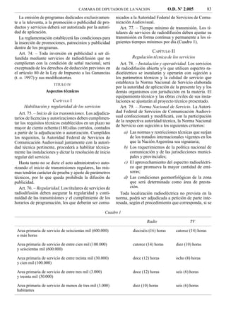 CAMARA DE DIPUTADOS DE LA NACION                       O.D. Nº 2.005            83
   La emisión de programas dedicados exclusivamen-          nicados a la Autoridad Federal de Servicios de Comu-
te a la televenta, a la promoción o publicidad de pro-      nicación Audiovisual.
ductos y servicios deberá ser autorizada por la autori-        Art. 77. – Tiempo mínimo de transmisión. Los ti-
dad de aplicación.                                          tulares de servicios de radiodifusión deben ajustar su
   La reglamentación establecerá las condiciones para       transmisión en forma continua y permanente a los si-
la inserción de promociones, patrocinios y publicidad       guientes tiempos mínimos por día (Cuadro 1).
dentro de los programas.
   Art. 74. – Toda inversión en publicidad a ser di-                             CAPÍTULO II
fundida mediante servicios de radiodifusión que no                    Regulación técnica de los servicios
cumplieran con la condición de señal nacional, será            Art. 78. – Instalación y operatividad. Los servicios
exceptuada de los derechos de deducción previstos en        de radiodifusión abierta y/o que utilicen espectro ra-
el artículo 80 de la Ley de Impuesto a las Ganancias        dioeléctrico se instalarán y operarán con sujeción a
(t. o. 1997) y sus modiﬁcatorias.                           los parámetros técnicos y la calidad de servicio que
                       TITULO IV
                                                            establezca la Norma Nacional de Servicio elaborada
                                                            por la autoridad de aplicación de la presente ley y los
                  Aspectos técnicos                         demás organismos con jurisdicción en la materia. El
                                                            equipamiento técnico y las obras civiles de sus insta-
                     CAPÍTULO I                             laciones se ajustarán al proyecto técnico presentado.
     Habilitación y regularidad de los servicios               Art. 79. – Norma Nacional de Servicio. La Autori-
   Art. 75. – Inicio de las transmisiones. Los adjudica-    dad Federal de Servicios de Comunicación Audiovi-
tarios de licencias y autorizaciones deben cumplimen-       sual confeccionará y modiﬁcará, con la participación
tar los requisitos técnicos establecidos en un plazo no     de la respectiva autoridad técnica, la Norma Nacional
                                                            de Servicio con sujeción a los siguientes criterios:
mayor de ciento ochenta (180) días corridos, contados
a partir de la adjudicación o autorización. Cumplidos            a) Las normas y restricciones técnicas que surjan
los requisitos, la Autoridad Federal de Servicios de                 de los tratados internacionales vigentes en los
Comunicación Audiovisual juntamente con la autori-                   que la Nación Argentina sea signataria;
dad técnica pertinente, procederá a habilitar técnica-           b) Los requerimientos de la política nacional de
mente las instalaciones y dictar la resolución de inicio             comunicación y de las jurisdicciones munici-
regular del servicio.                                                pales y provinciales;
   Hasta tanto no se dicte el acto administrativo auto-          c) El aprovechamiento del espectro radioeléctri-
rizando el inicio de transmisiones regulares, las mis-               co que promueva la mayor cantidad de emi-
mas tendrán carácter de prueba y ajuste de parámetros                soras;
técnicos, por lo que queda prohibida la difusión de              d) Las condiciones geomorfológicas de la zona
publicidad.                                                          que será determinada como área de presta-
   Art. 76. – Regularidad. Los titulares de servicios de             ción.
radiodifusión deben asegurar la regularidad y conti-           Toda localización radioeléctrica no prevista en la
nuidad de las transmisiones y el cumplimiento de los        norma, podrá ser adjudicada a petición de parte inte-
horarios de programación, los que deberán ser comu-         resada, según el procedimiento que corresponda, si se

                                                       Cuadro 1

                                                                              Radio                      TV

 Area primaria de servicio de seiscientas mil (600.000)               dieciséis (16) horas       catorce (14) horas
 o más horas

 Area primaria de servicio de entre cien mil (100.000)                catorce (14) horas         diez (10) horas
 y seiscientas mil (600.000)

 Area primaria de servicio de entre treinta mil (30.000)              doce (12) horas            ocho (8) horas
 y cien mil (100.000)

 Area primaria de servicio de entre tres mil (3.000)                  doce (12) horas            seis (6) horas
 y treinta mil (30.000)

 Area primaria de servicio de menos de tres mil (3.000)               diez (10) horas            seis (6) horas
 habitantes
 