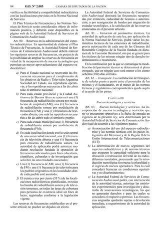 84          O.D. Nº 2.005             CAMARA DE DIPUTADOS DE LA NACION

veriﬁca su factibilidad y compatibilidad radioeléctrica         La Autoridad Federal de Servicios de Comunica-
con las localizaciones previstas en la Norma Nacional        ción Audiovisual destinará las frecuencias recupera-
de Servicio.                                                 das por extinción, caducidad de licencia o autoriza-
   El Plan Técnico de Frecuencias y las Normas Téc-          ción, o por reasignación de bandas por migración de
nicas de Servicio serán considerados objeto de infor-        estándar tecnológico, a la satisfacción de las reservas
mación positiva, y deberán estar disponibles en la           enunciadas en el presente artículo.
página web de la Autoridad Federal de Servicios de              Art. 81. – Variación de parámetros técnicos. La
Comunicación Audiovisual.                                    autoridad de aplicación de esta ley, por aplicación de
   Art. 80. – Reservas en la administración del espec-       la Norma Nacional de Servicio, podrá variar los pa-
tro radioeléctrico. En oportunidad de elaborar el Plan       rámetros técnicos de las estaciones de radiodifusión,
Técnico de Frecuencias, la Autoridad Federal de Ser-         previa autorización de cada una de las Cámaras del
vicios de Comunicación Audiovisual deberá realizar           Honorable Congreso de la Nación fundada en dicta-
las siguientes reservas de frecuencias, sin perjuicio de     men de la Comisión Bicameral, sin que se genere para
la posibilidad de ampliar las reservas de frecuencia en      los titulares de las mismas ningún tipo de derecho in-
virtud de la incorporación de nuevas tecnologías que         demnizatorio o resarcitorio.
permitan un mayor aprovechamiento del espectro ra-              En la notiﬁcación por la que se comuníque la modi-
dioeléctrico:                                                ﬁcación del parámetro técnico se determinará el plazo
                                                             otorgado, que en ningún caso será menor a los ciento
     a) Para el Estado nacional se reservarán las fre-       ochenta (180) días corridos.
        cuencias necesarias para el cumplimiento de
                                                                Art. 82. – Transporte. La contratación del transpor-
        los objetivos de Radio y Televisión Argentina
                                                             te de señales punto a punto entre el proveedor de las
        Sociedad del Estado, sus repetidoras operati-
                                                             mismas y el licenciatario, en el marco de las normas
        vas, y las repetidoras necesarias a ﬁn de cubrir
                                                             técnicas y regulatorias correspondientes queda sujeta
        todo el territorio nacional;
                                                             al acuerdo de las partes.
     b) Para cada estado provincial y la Ciudad Au-
        tónoma de Buenos Aires se reservará una (1)                              CAPÍTULO III
        frecuencia de radiodifusión sonora por modu-                    Nuevas tecnologías y servicios
        lación de amplitud (AM), una (1) frecuencia
        de radiodifusión sonora por modulación de              Art. 83. – Nuevas tecnologías y servicios. La in-
        frecuencia (FM) y una (1) frecuencia de tele-        corporación de nuevas tecnologías y servicios que
        visión abierta, con más las repetidoras necesa-      no se encuentren operativas a la fecha de entrada en
        rias a ﬁn de cubrir todo el territorio propio;       vigencia de la presente ley, será determinada por la
     c) Para cada estado municipal una (1) frecuencia        Autoridad Federal de Servicios de Comunicación Au-
        de radiodifusión sonora por modulación de            diovisual de acuerdo a las siguientes pautas:
        frecuencia (FM);                                         a) Armonización del uso del espectro radioeléc-
     d) En cada localización donde esté la sede central             trico y las normas técnicas con los países in-
        de una universidad nacional, una (1) frecuen-               tegrantes del Mercosur y de la Región II de la
        cia de televisión abierta y una (1) frecuencia              Unión Internacional de Telecomunicaciones
        para emisoras de radiodifusión sonora. La                   (UIT);
        autoridad de aplicación podrá autorizar me-              b) La determinación de nuevos segmentos del
        diante resolución fundada la operación de                   espectro radioeléctrico y de normas técnicas
        frecuencias adicionales para ﬁnes educativos,               que aseguren la capacidad suﬁciente para la
        cientíﬁcos, culturales o de investigación que               ubicación o reubicación del total de los radio-
        soliciten las universidades nacionales;                     difusores instalados, procurando que la intro-
     e) Una (1) frecuencia de AM, una (1) frecuencia                ducción tecnológica favorezca la pluralidad y
        de FM y una (1) frecuencia de televisión para               el ingreso de nuevos operadores. Para lo cual
        los pueblos originarios en las localidades don-             concederá licencias en condiciones equitati-
        de cada pueblo esté asentado;                               vas y no discriminatorias;
                                                                 c) La Autoridad Federal de Servicios de Comu-
     f) El treinta y tres por ciento (33 %) de las locali-
                                                                    nicación Audiovisual podrá, con intervención
        zaciones radioeléctricas planiﬁcadas, en todas
                                                                    de la autoridad técnica, autorizar las emisio-
        las bandas de radiodifusión sonora y de televi-
                                                                    nes experimentales para investigación y desa-
        sión terrestres, en todas las áreas de cobertura
                                                                    rrollo de innovaciones tecnológicas, las que
        para personas de existencia ideal sin ﬁnes de               no generarán derechos y para las cuales se
        lucro, registradas conforme a la legislación                concederá el respectivo permiso. Las frecuen-
        vigente.                                                    cias asignadas quedarán sujetas a devolución
  Las reservas de frecuencias establecidas en el pre-               inmediata, a requerimiento de la autoridad de
sente artículo no pueden ser dejadas sin efecto.                    aplicación;
 