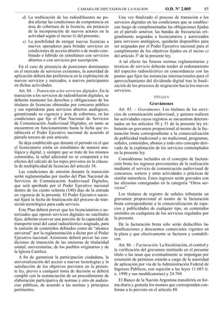 CAMARA DE DIPUTADOS DE LA NACION                    O.D. Nº 2.005          85
      d) La reubicación de los radiodifusores no po-           Una vez ﬁnalizado el proceso de transición a los
         drá afectar las condiciones de competencia en      servicios digitales en las condiciones que se establez-
         área de cobertura de la licencia, sin perjuicio    can luego de cumplimentadas las obligaciones ﬁjadas
         de la incorporación de nuevos actores en la        en el párrafo anterior, las bandas de frecuencias ori-
         actividad según el inciso b) del presente;         ginalmente asignadas a licenciatarios y autorizados
      e) La posibilidad de otorgar nuevas licencias a       para servicios analógicos, quedarán disponibles para
         nuevos operadores para brindar servicios en        ser asignadas por el Poder Ejecutivo nacional para el
         condiciones de acceso abierto o de modo com-       cumplimiento de los objetivos ﬁjados en el inciso e)
         binado o híbrido en simultáneo con servicios       del artículo 3º de la presente ley.
         abiertos o con servicios por suscripción.             A tal efecto las futuras normas reglamentarias y
   En el caso de presencia de posiciones dominantes         técnicas de servicio deberán tender al ordenamiento
en el mercado de servicios existentes, la autoridad de      del espectro radioeléctrico en concordancia con las
aplicación deberá dar preferencia en la explotación de      pautas que ﬁjen las instancias internacionales para el
nuevos servicios y mercados, a nuevos participantes         aprovechamiento del dividendo digital tras la ﬁnali-
en dichas actividades.                                      zación de los procesos de migración hacia los nuevos
   Art. 84. – Transición a los servicios digitales. En la   servicios.
transición a los servicios de radiodifusión digitales, se                          TITULO V
deberán mantener los derechos y obligaciones de los
titulares de licencias obtenidas por concurso público                            Gravámenes
y sus repetidoras para servicios abiertos analógicos,          Art. 85. – Gravámenes. Los titulares de los servi-
garantizando su vigencia y área de cobertura, en las        cios de comunicación audiovisual, y quienes realicen
condiciones que ﬁje el Plan Nacional de Servicios           las actividades cuyos registros se encuentran determi-
de Comunicación Audiovisual Digitales, en tanto se          nados en los artículos 50 y 51 de la presente ley tri-
encuentren en funcionamiento hasta la fecha que es-         butarán un gravamen proporcional al monto de la fac-
tablecerá el Poder Ejecutivo nacional de acuerdo al         turación bruta correspondiente a la comercialización
párrafo tercero de este artículo.                           de publicidad tradicional y no tradicional, programas,
   Se deja establecido que durante el período en el que     señales, contenidos, abonos y todo otro concepto deri-
el licenciatario emita en simultáneo de manera ana-         vado de la explotación de los servicios contemplados
lógica y digital, y siempre que se trate de los mismos      en la presente ley.
contenidos, la señal adicional no se computará a los           Considéranse incluidos en el concepto de factura-
efectos del cálculo de los topes previstos en la cláusu-
                                                            ción bruta los ingresos provenientes de la realización
la de multiplicidad de licencias del artículo 38.
                                                            mediante el servicio de comunicación audiovisual de
   Las condiciones de emisión durante la transición         concursos, sorteos y otras actividades o prácticas de
serán reglamentadas por medio del Plan Nacional de          similar naturaleza. Estos ingresos serán gravados con
Servicios de Comunicación Audiovisual Digitales,            las alícuotas consignadas en la categoría “Otros ser-
que será aprobado por el Poder Ejecutivo nacional           vicios”.
dentro de los ciento ochenta (180) días de la entrada
en vigencia de la presente. El Poder Ejecutivo nacio-          Los titulares de registro de señales tributarán un
nal ﬁjará la fecha de ﬁnalización del proceso de tran-      gravamen proporcional al monto de la facturación
sición tecnológica para cada servicio.                      bruta correspondiente a la comercialización de espa-
   Este Plan deberá prever que los licenciatarios o au-     cios y publicidades de cualquier tipo, en contenidos
torizados que operen servicios digitales no satelitales     emitidos en cualquiera de los servicios regulados por
ﬁjos, deberán reservar una porción de la capacidad de       la presente.
transporte total del canal radioeléctrico asignado, para       De la facturación bruta sólo serán deducibles las
la emisión de contenidos deﬁnidos como de “alcance          boniﬁcaciones y descuentos comerciales vigentes en
universal” por la reglamentación a dictar por el Poder      la plaza y que efectivamente se facturen y contabili-
Ejecutivo nacional. Asimismo deberá prever las con-         cen.
diciones de transición de las emisoras de titularidad
estatal, universitarias, de los pueblos originarios y de       Art. 86. – Facturación. La ﬁscalización, el control y
la Iglesia Católica.                                        la veriﬁcación del gravamen instituido en el presente
                                                            título o las tasas que eventualmente se impongan por
   A ﬁn de garantizar la participación ciudadana, la
                                                            extensión de permisos estarán a cargo de la autoridad
universalización del acceso a nuevas tecnologías y la
                                                            de aplicación por vía de la Administración Federal de
satisfacción de los objetivos previstos en la presen-
te ley, previo a cualquier toma de decisión se deberá       Ingresos Públicos, con sujeción a las leyes 11.683 (t.
cumplir con la sustanciación de un procedimiento de         o. 1998 y sus modiﬁcatorias) y 24.769.
elaboración participativa de normas y otro de audien-          El Banco de la Nación Argentina transferirá en for-
cias públicas, de acuerdo a las normas y principios         ma diaria y gratuita los montos que correspondan con-
pertinentes.                                                forme a lo previsto en el artículo 88.
 