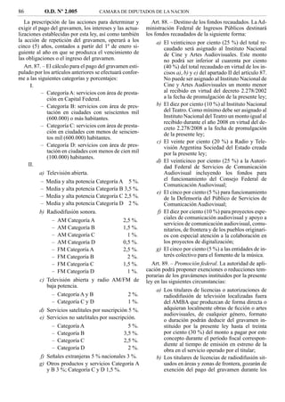 86            O.D. Nº 2.005          CAMARA DE DIPUTADOS DE LA NACION

   La prescripción de las acciones para determinar y          Art. 88. – Destino de los fondos recaudados. La Ad-
exigir el pago del gravamen, los intereses y las actua-    ministración Federal de Ingresos Públicos destinará
lizaciones establecidas por esta ley, así como también     los fondos recaudados de la siguiente forma:
la acción de repetición del gravamen, operará a los            a) El veinticinco por ciento (25 %) del total re-
cinco (5) años, contados a partir del 1º de enero si-             caudado será asignado al Instituto Nacional
guiente al año en que se produzca el vencimiento de               de Cine y Artes Audiovisuales. Este monto
las obligaciones o el ingreso del gravamen.                       no podrá ser inferior al cuarenta por ciento
   Art. 87. – El cálculo para el pago del gravamen esti-          (40 %) del total recaudado en virtud de los in-
pulado por los artículos anteriores se efectuará confor-          cisos a), b) y e) del apartado II del artículo 87.
me a las siguientes categorías y porcentajes:                     No puede ser asignado al Instituto Nacional de
      I.                                                          Cine y Artes Audiovisuales un monto menor
           – Categoría A: servicios con área de presta-           al recibido en virtud del decreto 2.278/2002
              ción en Capital Federal.                            a la fecha de promulgación de la presente ley;
           – Categoría B: servicios con área de pres-          b) El diez por ciento (10 %) al Instituto Nacional
              tación en ciudades con seiscientos mil              del Teatro. Como mínimo debe ser asignado al
              (600.000) o más habitantes.                         Instituto Nacional del Teatro un monto igual al
                                                                  recibido durante el año 2008 en virtud del de-
           – Categoría C: servicios con área de presta-           creto 2.278/2008 a la fecha de promulgación
              ción en ciudades con menos de seiscien-             de la presente ley;
              tos mil (600.000) habitantes.
                                                               c) El veinte por ciento (20 %) a Radio y Tele-
           – Categoría D: servicios con área de pres-             visión Argentina Sociedad del Estado creada
              tación en ciudades con menos de cien mil            por la presente ley;
              (100.000) habitantes.
                                                               d) El veinticinco por ciento (25 %) a la Autori-
     II.                                                          dad Federal de Servicios de Comunicación
         a) Televisión abierta.                                   Audiovisual incluyendo los fondos para
          –   Media y alta potencia Categoría A 5 %.              el funcionamiento del Consejo Federal de
                                                                  Comunicación Audiovisual;
          –   Media y alta potencia Categoría B 3,5 %.
                                                               e) El cinco por ciento (5 %) para funcionamiento
          –   Media y alta potencia Categoría C 2,5 %.            de la Defensoría del Público de Servicios de
          –   Media y alta potencia Categoría D 2 %.              Comunicación Audiovisual;
         b) Radiodifusión sonora.                              f) El diez por ciento (10 %) para proyectos espe-
                –   AM Categoría A              2,5 %.            ciales de comunicación audiovisual y apoyo a
                                                                  servicios de comunicación audiovisual, comu-
                –   AM Categoría B              1,5 %.            nitarios, de frontera y de los pueblos originari-
                –   AM Categoría C                1 %.            os con especial atención a la colaboración en
                –   AM Categoría D              0,5 %.            los proyectos de digitalización;
                –   FM Categoría A              2,5 %.         g) El cinco por ciento (5 %) a las entidades de in-
                –   FM Categoría B                2 %.            terés colectivo para el fomento de la música.
                –   FM Categoría C              1,5 %.        Art. 89. – Promoción federal. La autoridad de apli-
                –   FM Categoría D                1 %.     cación podrá proponer exenciones o reducciones tem-
                                                           porarias de los gravámenes instituidos por la presente
         c) Televisión abierta y radio AM/FM de            ley en las siguientes circunstancias:
            baja potencia.
                                                               a) Los titulares de licencias o autorizaciones de
                – Categoría A y B                 2 %.            radiodifusión de televisión localizadas fuera
                – Categoría C y D                 1 %.            del AMBA que produzcan de forma directa o
         d) Servicios satelitales por suscripción 5 %.            adquieran localmente obras de ﬁcción o artes
                                                                  audiovisuales, de cualquier género, formato
         e) Servicios no satelitales por suscripción.             o duración podrán deducir del gravamen in-
                –   Categoría A                   5 %.            stituido por la presente ley hasta el treinta
                –   Categoría B                 3,5 %.            por ciento (30 %) del monto a pagar por este
                –   Categoría C                 2,5 %.            concepto durante el período ﬁscal correspon-
                                                                  diente al tiempo de emisión en estreno de la
                –   Categoría D                   2 %.            obra en el servicio operado por el titular;
         f) Señales extranjeras 5 % nacionales 3 %.            b) Los titulares de licencias de radiodifusión sit-
         g) Otros productos y servicios Categoría A               uados en áreas y zonas de frontera, gozarán de
            y B 3 %; Categoría C y D 1,5 %.                       exención del pago del gravamen durante los
 