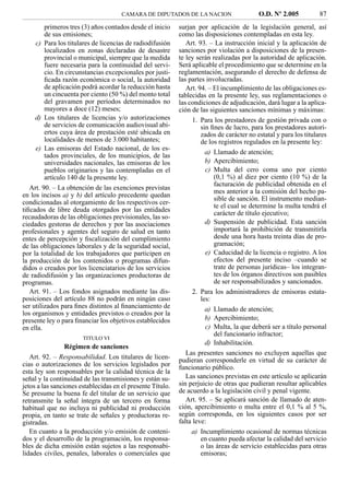 CAMARA DE DIPUTADOS DE LA NACION                     O.D. Nº 2.005           87
         primeros tres (3) años contados desde el inicio    surjan por aplicación de la legislación general, así
         de sus emisiones;                                  como las disposiciones contempladas en esta ley.
     c) Para los titulares de licencias de radiodifusión       Art. 93. – La instrucción inicial y la aplicación de
         localizados en zonas declaradas de desastre        sanciones por violación a disposiciones de la presen-
         provincial o municipal, siempre que la medida      te ley serán realizadas por la autoridad de aplicación.
         fuere necesaria para la continuidad del servi-     Será aplicable el procedimiento que se determine en la
         cio. En circunstancias excepcionales por justi-    reglamentación, asegurando el derecho de defensa de
         ﬁcada razón económica o social, la autoridad       las partes involucradas.
         de aplicación podrá acordar la reducción hasta        Art. 94. – El incumplimiento de las obligaciones es-
         un cincuenta por ciento (50 %) del monto total     tablecidas en la presente ley, sus reglamentaciones o
         del gravamen por períodos determinados no          las condiciones de adjudicación, dará lugar a la aplica-
         mayores a doce (12) meses;                         ción de las siguientes sanciones mínimas y máximas:
     d) Los titulares de licencias y/o autorizaciones             1. Para los prestadores de gestión privada con o
         de servicios de comunicación audiovisual abi-               sin ﬁnes de lucro, para los prestadores autori-
         ertos cuya área de prestación esté ubicada en               zados de carácter no estatal y para los titulares
         localidades de menos de 3.000 habitantes;                   de los registros regulados en la presente ley:
     e) Las emisoras del Estado nacional, de los es-
                                                                       a) Llamado de atención;
         tados provinciales, de los municipios, de las
         universidades nacionales, las emisoras de los                 b) Apercibimiento;
         pueblos originarios y las contempladas en el                  c) Multa del cero coma uno por ciento
         artículo 140 de la presente ley.                                 (0,1 %) al diez por ciento (10 %) de la
                                                                          facturación de publicidad obtenida en el
   Art. 90. – La obtención de las exenciones previstas
                                                                          mes anterior a la comisión del hecho pa-
en los incisos a) y b) del artículo precedente quedan
                                                                          sible de sanción. El instrumento median-
condicionadas al otorgamiento de los respectivos cer-
                                                                          te el cual se determine la multa tendrá el
tiﬁcados de libre deuda otorgados por las entidades
                                                                          carácter de título ejecutivo;
recaudadoras de las obligaciones previsionales, las so-
ciedades gestoras de derechos y por las asociaciones                   d) Suspensión de publicidad. Esta sanción
profesionales y agentes del seguro de salud en tanto                      importará la prohibición de transmitirla
entes de percepción y ﬁscalización del cumplimiento                       desde una hora hasta treinta días de pro-
de las obligaciones laborales y de la seguridad social,                   gramación;
por la totalidad de los trabajadores que participen en                 e) Caducidad de la licencia o registro. A los
la producción de los contenidos o programas difun-                        efectos del presente inciso –cuando se
didos o creados por los licenciatarios de los servicios                   trate de personas jurídicas– los integran-
de radiodifusión y las organizaciones productoras de                      tes de los órganos directivos son pasibles
programas.                                                                de ser responsabilizados y sancionados.
   Art. 91. – Los fondos asignados mediante las dis-              2. Para los administradores de emisoras estata-
posiciones del artículo 88 no podrán en ningún caso                  les:
ser utilizados para ﬁnes distintos al ﬁnanciamiento de                 a) Llamado de atención;
los organismos y entidades previstos o creados por la
presente ley o para ﬁnanciar los objetivos establecidos                b) Apercibimiento;
en ella.                                                               c) Multa, la que deberá ser a título personal
                                                                          del funcionario infractor;
                       TITULO VI
                                                                       d) Inhabilitación.
                 Régimen de sanciones
                                                               Las presentes sanciones no excluyen aquellas que
   Art. 92. – Responsabilidad. Los titulares de licen-      pudieran corresponderle en virtud de su carácter de
cias o autorizaciones de los servicios legislados por       funcionario público.
esta ley son responsables por la calidad técnica de la
señal y la continuidad de las transmisiones y están su-        Las sanciones previstas en este artículo se aplicarán
jetos a las sanciones establecidas en el presente Título.   sin perjuicio de otras que pudieran resultar aplicables
Se presume la buena fe del titular de un servicio que       de acuerdo a la legislación civil y penal vigente.
retransmite la señal íntegra de un tercero en forma            Art. 95. – Se aplicará sanción de llamado de aten-
habitual que no incluya ni publicidad ni producción         ción, apercibimiento o multa entre el 0,1 % al 5 %,
propia, en tanto se trate de señales y productoras re-      según corresponda, en los siguientes casos por ser
gistradas.                                                  falta leve:
   En cuanto a la producción y/o emisión de conteni-             a) Incumplimiento ocasional de normas técnicas
dos y el desarrollo de la programación, los responsa-                en cuanto pueda afectar la calidad del servicio
bles de dicha emisión están sujetos a las responsabi-                o las áreas de servicio establecidas para otras
lidades civiles, penales, laborales o comerciales que                emisoras;
 