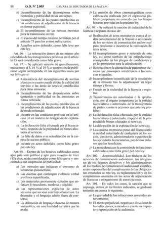 88          O.D. Nº 2.005            CAMARA DE DIPUTADOS DE LA NACION

     b) Incumplimiento de las disposiciones sobre                f) La emisión de obras cinematográﬁcas cuya
         contenido y publicidad en las emisiones;                   caliﬁcación realizada por el organismo pú-
     c) Incumplimiento de las pautas establecidas en                blico competente no coincida con las franjas
         las condiciones de adjudicación de la licencia             horarias previstas en la presente ley.
         en forma ocasional;                                  Art. 99. – Se aplicará la sanción de caducidad de la
     d) El incumplimiento de las normas previstas          licencia o registro en caso de:
         para la transmisión en red;
                                                                a) Realización de actos atentatorios contra el or-
     e) El exceso del tiempo máximo permitido por el                den constitucional de la Nación o utilización
         artículo 73 para los avisos publicitarios;                 de los servicios de comunicación audiovisual
      f) Aquellos actos deﬁnidos como falta leve por                para proclamar e incentivar la realización de
         esta ley.                                                  tales actos;
   Art. 96. – La reiteración dentro de un mismo año             b) El incumplimiento grave y reiterado de esta
calendario de las transgresiones previstas en el artícu-            ley, así como también de las estipulaciones
lo 95 será considerada como falta grave.                            consignadas en los pliegos de condiciones y
   Art. 97. – Se aplicará sanción de apercibimiento,                en las propuestas para la adjudicación;
multa entre el 5, 01 % al 10 % o suspensión de publi-           c) Reiteración en la alteración de parámetros téc-
cidad según corresponda, en los siguientes casos por                nicos que provoquen interferencia a frecuen-
ser falta grave:                                                    cias asignadas;
     a) Reincidencia del incumplimiento de normas               d) Incumplimiento injustiﬁcado de la instalación
         técnicas en cuanto pueda afectar la calidad del            de la emisora tras la adjudicación en legal
         servicio o las áreas de servicio establecidas              tiempo y forma;
         para otras emisoras;                                   e) Fraude en la titularidad de la licencia o regis-
     b) Incumplimiento de las disposiciones sobre                   tro;
         contenido y publicidad en las emisiones en              f) Transferencias no autorizadas o la aproba-
         forma reiterada;                                           ción, por el órgano competente de la entidad
     c) Incumplimiento de las pautas establecidas en                licenciataria o autorizada, de la transferencia
         las condiciones de adjudicación de la licencia             de partes, cuotas o acciones que esta ley pro-
         de modo reiterado;                                         híbe;
     d) Incurrir en las conductas previstas en el artí-         g) La declaración falsa efectuada por la entidad
         culo 36 en materia de delegación de explota-               licenciataria o autorizada, respecto de la pro-
         ción;                                                      piedad de bienes afectados al servicio;
     e) La declaración falsa efectuada por el licencia-         h) La delegación de la explotación del servicio;
         tario, respecto de la propiedad de bienes afec-         i) La condena en proceso penal del licenciatario
         tados al servicio;                                         o entidad autorizada de cualquiera de los so-
      f) La falta de datos o su actualización en la car-            cios, directores, administradores o gerentes de
         peta de acceso público;                                    las sociedades licenciatarias, por delitos dolo-
     g) Incurrir en actos deﬁnidos como falta grave                 sos que las beneﬁcien;
         por esta ley.                                           j) La reincidencia en la comisión de infracciones
   Art. 98. – Dentro de los horarios caliﬁcados como                caliﬁcadas como falta grave por esta ley.
apto para todo público y apto para mayores de trece           Art. 100. – Responsabilidad. Los titulares de los
(13) años, serán considerados como falta grave y san-      servicios de comunicación audiovisual, los integran-
cionados con suspensión de publicidad:                     tes de sus órganos directivos y los administradores
     a) Los mensajes que induzcan al consumo de            de los medios de comunicación audiovisual estatales,
         sustancias psicoactivas;                          serán responsables del cumplimiento de las obligacio-
     b) Las escenas que contengan violencia verbal         nes emanadas de esta ley, su reglamentación y de los
         y/o física injustiﬁcada;                          compromisos asumidos en los actos de adjudicación
                                                           de licencias u otorgamiento de autorizaciones.
     c) Los materiales previamente editados que en-
         faticen lo truculento, morboso o sórdido;            Art. 101. – En todos los casos, la sanción que se
                                                           imponga, dentro de los límites indicados, se graduará
     d) Las representaciones explícitas de actos
                                                           teniendo en cuenta lo siguiente:
         sexuales que no sean con ﬁnes educativos. La
         desnudez y el lenguaje adulto fuera de con-            a) La gravedad de las infracciones cometidas an-
         texto;                                                     teriormente;
     e) La utilización de lenguaje obsceno de manera            b) El efecto perjudicial, negativo o disvalioso de
         sistemática, sin una ﬁnalidad narrativa que lo             las infracciones, teniendo en cuenta su impac-
         avale;                                                     to y repercusión en la audiencia;
 