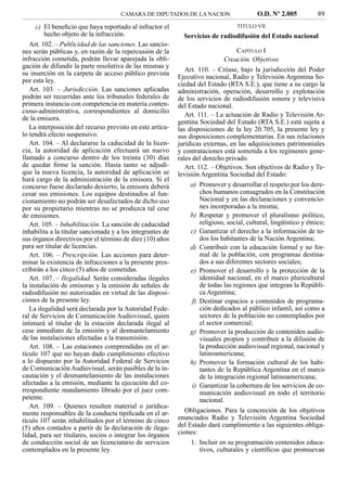 CAMARA DE DIPUTADOS DE LA NACION                     O.D. Nº 2.005            89
     c) El beneﬁcio que haya reportado al infractor el                             TITULO VII
         hecho objeto de la infracción.                       Servicios de radiodifusión del Estado nacional
   Art. 102. – Publicidad de las sanciones. Las sancio-
nes serán públicas y, en razón de la repercusión de la                              CAPÍTULO I
infracción cometida, podrán llevar aparejada la obli-                          Creación. Objetivos
gación de difundir la parte resolutiva de las mismas y
                                                               Art. 110. – Créase, bajo la jurisdicción del Poder
su inserción en la carpeta de acceso público prevista
                                                            Ejecutivo nacional, Radio y Televisión Argentina So-
por esta ley.
                                                            ciedad del Estado (RTA S.E.), que tiene a su cargo la
   Art. 103. – Jurisdicción. Las sanciones aplicadas        administración, operación, desarrollo y explotación
podrán ser recurridas ante los tribunales federales de      de los servicios de radiodifusión sonora y televisiva
primera instancia con competencia en materia conten-        del Estado nacional.
cioso-administrativa, correspondientes al domicilio
                                                               Art. 111. – La actuación de Radio y Televisión Ar-
de la emisora.
                                                            gentina Sociedad del Estado (RTA S.E.) está sujeta a
   La interposición del recurso previsto en este artícu-    las disposiciones de la ley 20.705, la presente ley y
lo tendrá efecto suspensivo.                                sus disposiciones complementarias. En sus relaciones
   Art. 104. – Al declararse la caducidad de la licen-      jurídicas externas, en las adquisiciones patrimoniales
cia, la autoridad de aplicación efectuará un nuevo          y contrataciones está sometida a los regímenes gene-
llamado a concurso dentro de los treinta (30) días          rales del derecho privado.
de quedar ﬁrme la sanción. Hasta tanto se adjudi-              Art. 112. – Objetivos. Son objetivos de Radio y Te-
que la nueva licencia, la autoridad de aplicación se        levisión Argentina Sociedad del Estado:
hará cargo de la administración de la emisora. Si el
concurso fuese declarado desierto, la emisora deberá             a) Promover y desarrollar el respeto por los dere-
cesar sus emisiones. Los equipos destinados al fun-                  chos humanos consagrados en la Constitución
cionamiento no podrán ser desafectados de dicho uso                  Nacional y en las declaraciones y convencio-
por su propietario mientras no se produzca tal cese                  nes incorporadas a la misma;
de emisiones.                                                    b) Respetar y promover el pluralismo político,
   Art. 105. – Inhabilitación. La sanción de caducidad               religioso, social, cultural, lingüístico y étnico;
inhabilita a la titular sancionada y a los integrantes de        c) Garantizar el derecho a la información de to-
sus órganos directivos por el término de diez (10) años              dos los habitantes de la Nación Argentina;
para ser titular de licencias.                                   d) Contribuir con la educación formal y no for-
   Art. 106. – Prescripción. Las acciones para deter-                mal de la población, con programas destina-
minar la existencia de infracciones a la presente pres-              dos a sus diferentes sectores sociales;
cribirán a los cinco (5) años de cometidas.                      e) Promover el desarrollo y la protección de la
   Art. 107. – Ilegalidad. Serán consideradas ilegales               identidad nacional, en el marco pluricultural
la instalación de emisoras y la emisión de señales de                de todas las regiones que integran la Repúbli-
radiodifusión no autorizadas en virtud de las disposi-               ca Argentina;
ciones de la presente ley.                                        f) Destinar espacios a contenidos de programa-
   La ilegalidad será declarada por la Autoridad Fede-               ción dedicados al público infantil, así como a
ral de Servicios de Comunicación Audiovisual, quien                  sectores de la población no contemplados por
intimará al titular de la estación declarada ilegal al               el sector comercial;
cese inmediato de la emisión y al desmantelamiento               g) Promover la producción de contenidos audio-
de las instalaciones afectadas a la transmisión.                     visuales propios y contribuir a la difusión de
   Art. 108. – Las estaciones comprendidas en el ar-                 la producción audiovisual regional, nacional y
tículo 107 que no hayan dado cumplimiento efectivo                   latinoamericana;
a lo dispuesto por la Autoridad Federal de Servicios             h) Promover la formación cultural de los habi-
de Comunicación Audiovisual, serán pasibles de la in-                tantes de la República Argentina en el marco
cautación y el desmantelamiento de las instalaciones                 de la integración regional latinoamericana;
afectadas a la emisión, mediante la ejecución del co-             i) Garantizar la cobertura de los servicios de co-
rrespondiente mandamiento librado por el juez com-                   municación audiovisual en todo el territorio
petente.                                                             nacional.
   Art. 109. – Quienes resulten material o jurídica-
mente responsables de la conducta tipiﬁcada en el ar-          Obligaciones. Para la concreción de los objetivos
tículo 107 serán inhabilitados por el término de cinco      enunciados Radio y Televisión Argentina Sociedad
(5) años contados a partir de la declaración de ilega-      del Estado dará cumplimiento a las siguientes obliga-
lidad, para ser titulares, socios o integrar los órganos    ciones:
de conducción social de un licenciatario de servicios            1. Incluir en su programación contenidos educa-
contemplados en la presente ley.                                     tivos, culturales y cientíﬁcos que promuevan
 