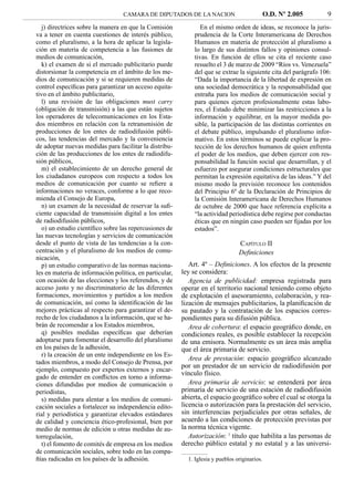 CAMARA DE DIPUTADOS DE LA NACION                             O.D. Nº 2.005     9
   j) directrices sobre la manera en que la Comisión            En el mismo orden de ideas, se reconoce la juris-
va a tener en cuenta cuestiones de interés público,          prudencia de la Corte Interamericana de Derechos
como el pluralismo, a la hora de aplicar la legisla-         Humanos en materia de protección al pluralismo a
ción en materia de competencia a las fusiones de             lo largo de sus distintos fallos y opiniones consul-
medios de comunicación,                                      tivas. En función de ellos se cita el reciente caso
   k) el examen de si el mercado publicitario puede          resuelto el 3 de marzo de 2009 “Ríos vs. Venezuela”
distorsionar la competencia en el ámbito de los me-          del que se extrae la siguiente cita del parágrafo 106:
dios de comunicación y si se requieren medidas de            “Dada la importancia de la libertad de expresión en
control especíﬁcas para garantizar un acceso equita-         una sociedad democrática y la responsabilidad que
tivo en el ámbito publicitario,                              entraña para los medios de comunicación social y
   l) una revisión de las obligaciones must carry            para quienes ejercen profesionalmente estas labo-
(obligación de transmisión) a las que están sujetos          res, el Estado debe minimizar las restricciones a la
los operadores de telecomunicaciones en los Esta-            información y equilibrar, en la mayor medida po-
dos miembros en relación con la retransmisión de             sible, la participación de las distintas corrientes en
producciones de los entes de radiodifusión públi-            el debate público, impulsando el pluralismo infor-
cos, las tendencias del mercado y la conveniencia            mativo. En estos términos se puede explicar la pro-
de adoptar nuevas medidas para facilitar la distribu-        tección de los derechos humanos de quien enfrenta
ción de las producciones de los entes de radiodifu-          el poder de los medios, que deben ejercer con res-
sión públicos,                                               ponsabilidad la función social que desarrollan, y el
   m) el establecimiento de un derecho general de            esfuerzo por asegurar condiciones estructurales que
los ciudadanos europeos con respecto a todos los             permitan la expresión equitativa de las ideas.” Y del
medios de comunicación por cuanto se reﬁere a                mismo modo la previsión reconoce los contenidos
informaciones no veraces, conforme a lo que reco-            del Principio 6º de la Declaración de Principios de
mienda el Consejo de Europa,                                 la Comisión Interamericana de Derechos Humanos
   n) un examen de la necesidad de reservar la suﬁ-          de octubre de 2000 que hace referencia explícita a
ciente capacidad de transmisión digital a los entes          “la actividad periodística debe regirse por conductas
de radiodifusión públicos,                                   éticas que en ningún caso pueden ser ﬁjadas por los
   o) un estudio cientíﬁco sobre las repercusiones de        estados”.
las nuevas tecnologías y servicios de comunicación
desde el punto de vista de las tendencias a la con-                              CAPÍTULO II
centración y el pluralismo de los medios de comu-                                Deﬁniciones
nicación,
   p) un estudio comparativo de las normas naciona-         Art. 4º – Deﬁniciones. A los efectos de la presente
les en materia de información política, en particular,   ley se considera:
con ocasión de las elecciones y los referendos, y de        Agencia de publicidad: empresa registrada para
acceso justo y no discriminatorio de las diferentes      operar en el territorio nacional teniendo como objeto
formaciones, movimientos y partidos a los medios         de explotación el asesoramiento, colaboración, y rea-
de comunicación, así como la identiﬁcación de las        lización de mensajes publicitarios, la planiﬁcación de
mejores prácticas al respecto para garantizar el de-     su pautado y la contratación de los espacios corres-
recho de los ciudadanos a la información, que se ha-     pondientes para su difusión pública.
brán de recomendar a los Estados miembros,                  Area de cobertura: el espacio geográﬁco donde, en
   q) posibles medidas especíﬁcas que deberían           condiciones reales, es posible establecer la recepción
adoptarse para fomentar el desarrollo del pluralismo     de una emisora. Normalmente es un área más amplia
en los países de la adhesión,                            que el área primaria de servicio.
   r) la creación de un ente independiente en los Es-
                                                            Area de prestación: espacio geográﬁco alcanzado
tados miembros, a modo del Consejo de Prensa, por
                                                         por un prestador de un servicio de radiodifusión por
ejemplo, compuesto por expertos externos y encar-
                                                         vínculo físico.
gado de entender en conﬂictos en torno a informa-
ciones difundidas por medios de comunicación o              Area primaria de servicio: se entenderá por área
periodistas,                                             primaria de servicio de una estación de radiodifusión
   s) medidas para alentar a los medios de comuni-       abierta, el espacio geográﬁco sobre el cual se otorga la
cación sociales a fortalecer su independencia edito-     licencia o autorización para la prestación del servicio,
rial y periodística y garantizar elevados estándares     sin interferencias perjudiciales por otras señales, de
de calidad y conciencia ético-profesional, bien por      acuerdo a las condiciones de protección previstas por
medio de normas de edición u otras medidas de au-        la norma técnica vigente.
torregulación,                                              Autorización: 1 título que habilita a las personas de
   t) el fomento de comités de empresa en los medios     derecho público estatal y no estatal y a las universi-
de comunicación sociales, sobre todo en las compa-
ñías radicadas en los países de la adhesión.               1. Iglesia y pueblos originarios.
 
