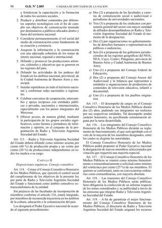 90            O.D. Nº 2.005             CAMARA DE DIPUTADOS DE LA NACION

          y fortalezcan la capacitación y la formación            a) Dos (2) a propuesta de las facultades y carre-
          de todos los sectores sociales.                            ras de comunicación social o audiovisual o
     2.   Producir y distribuir contenidos por diferen-              periodismo de universidades nacionales;
          tes soportes tecnológicos con el ﬁn de cum-             b) Tres (3) a propuesta de los sindicatos con per-
          plir sus objetivos de comunicación teniendo                sonería gremial del sector con mayor cantidad
          por destinatarios a públicos ubicados dentro y             de aﬁliados desempeñándose en Radio y Tele-
          fuera del territorio nacional.                             visión Argentina Sociedad del Estado al mo-
     3.   Considerar permanentemente el rol social del               mento de la designación;
          medio de comunicación como fundamento de                c) Dos (2) por organizaciones no gubernamenta-
          su creación y existencia.                                  les de derechos humanos o representativas de
                                                                     públicos o audiencias;
     4.   Asegurar la información y la comunicación
          con una adecuada cobertura de los temas de              d) Seis (6) a propuesta de los gobiernos jurisdic-
          interés nacional, regional e internacional.                cionales de las regiones geográﬁcas del NOA;
                                                                     NEA; Cuyo; Centro; Patagonia; provincia de
     5.   Difundir y promover las producciones artísti-              Buenos Aires y Ciudad Autónoma de Buenos
          cas, culturales y educativas que se generen en             Aires;
          las regiones del país.
                                                                  e) Uno (1) a propuesta del Consejo Federal de
     6.   Difundir las actividades de los poderes del                Educación;
          Estado en los ámbitos nacional, provincial, de
                                                                  f) Dos (2) a propuesta del Consejo Asesor del
          la Ciudad Autónoma de Buenos Aires y mu-                   Audiovisual y la Infancia que representen a
          nicipal.                                                   entidades u organizaciones de productores de
     7.   Instalar repetidoras en todo el territorio nacio-          contenidos de televisión educativa, infantil o
          nal y conformar redes nacionales o regiona-                documental;
          les.                                                    g) Uno (1) a propuesta de los pueblos origina-
     8.   Celebrar convenios de cooperación, intercam-               rios.
          bio y apoyo recíproco con entidades públi-             Art. 115. – El desempeño de cargos en el Consejo
          cas o privadas, nacionales e internacionales,       Consultivo Honorario de los Medios Públicos durará
          especialmente con los países integrantes del        dos (2) años, pudiendo sus integrantes ser reelectos
          Mercosur.                                           por sus respectivas entidades. Tal desempeño tendrá
     9.   Ofrecer acceso, de manera global, mediante          carácter honorario, no percibiendo remuneración al-
          la participación de los grupos sociales signi-      guna por la tarea desarrollada.
          ﬁcativos, como fuentes y portadores de infor-          Art. 116. – Los integrantes del Consejo Consultivo
          mación y opinión, en el conjunto de la pro-         Honorario de los Medios Públicos dictarán su regla-
          gramación de Radio y Televisión Argentina           mento de funcionamiento, el que será aprobado con el
          Sociedad del Estado.                                voto de la mayoría de los miembros designados, entre
   Art. 113. – Radio y Televisión Argentina Sociedad          los cuales se elegirán las autoridades.
del Estado deberá difundir como mínimo sesenta por               El Consejo Consultivo Honorario de los Medios
ciento (60 %) de producción propia y un veinte por            Públicos podrá proponer al Poder Ejecutivo nacional
ciento (20 %) de producciones independientes en to-           la designación de nuevos miembros seleccionados por
dos los medios a su cargo.                                    votación que requerirá una mayoría especial.
                                                                 Art. 117. – El Consejo Consultivo Honorario de los
                     CAPÍTULO II                              Medios Públicos se reunirá como mínimo bimestral-
     Disposiciones orgánicas. Consejo consultivo              mente o extraordinariamente a solicitud como mínimo
                                                              del veinticinco por ciento (25 %) de sus miembros. El
   Art. 114. – Créase el Consejo Consultivo Honorario         quórum se conformará, tanto en convocatorias ordina-
de los Medios Públicos, que ejercerá el control social        rias como extraordinarias, con mayoría absoluta.
del cumplimiento de los objetivos de la presente ley
                                                                 Art. 118. – Las reuniones del Consejo Consultivo
por parte de Radio y Televisión Argentina Sociedad            Honorario de los Medios Públicos serán públicas.
del Estado y funcionará como ámbito consultivo ex-            Será obligatoria la confección de un informe respecto
traescalafonario de la entidad.                               de los temas considerados y su publicidad a través de
   Sin perjuicio de las facultades de incorporación de        las emisoras que integran Radio y Televisión Argenti-
miembros conforme el artículo 116, estará integrado,          na Sociedad del Estado.
por miembros de reconocida trayectoria en los ámbitos            Art. 119. – A ﬁn de garantizar el mejor funciona-
de la cultura, educación o la comunicación del país.          miento del Consejo Consultivo Honorario de los
   Los designará el Poder Ejecutivo nacional de acuer-        Medios Públicos, el directorio de Radio y Televisión
do al siguiente procedimiento:                                Argentina Sociedad del Estado asignará los recursos
 