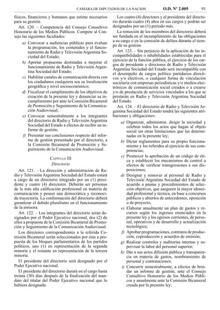 CAMARA DE DIPUTADOS DE LA NACION                    O.D. Nº 2.005           91
físicos, ﬁnancieros y humanos que estime necesarios           Los cuatro (4) directores y el presidente del directo-
para su gestión.                                           rio durarán cuatro (4) años en sus cargos y podrán ser
   Art. 120. – Competencia del Consejo Consultivo          designados por un (1) período más.
Honorario de los Medios Públicos. Compete al Con-             La remoción de los miembros del directorio deberá
sejo las siguientes facultades:                            ser fundada en el incumplimiento de las obligaciones
     a) Convocar a audiencias públicas para evaluar        a su cargo o en la comisión de delitos durante el tiem-
         la programación, los contenidos y el funcio-      po de su gestión.
         namiento de Radio y Televisión Argentina So-         Art. 123. – Sin perjuicio de la aplicación de las in-
         ciedad del Estado;                                compatibilidades o inhabilidades establecidas para el
                                                           ejercicio de la función pública, el ejercicio de los car-
     b) Aportar propuestas destinadas a mejorar el
                                                           gos de presidente y directores de Radio y Televisión
         funcionamiento de Radio y Televisión Argen-
                                                           Argentina Sociedad del Estado será incompatible con
         tina Sociedad del Estado;                         el desempeño de cargos político partidarios directi-
     c) Habilitar canales de comunicación directa con      vos y/o electivos, o cualquier forma de vinculación
         los ciudadanos cualquiera sea su localización     societaria con empresas periodísticas y/o medios elec-
         geográﬁca y nivel socioeconómico;                 trónicos de comunicación social creados o a crearse
     d) Fiscalizar el cumplimiento de los objetivos de     y/o de prestación de servicios vinculados a los que se
         creación de la presente ley y denunciar su in-    prestarán en Radio y Televisión Argentina Sociedad
         cumplimiento por ante la Comisión Bicameral       del Estado.
         de Promoción y Seguimiento de la Comunica-           Art. 124. – El directorio de Radio y Televisión Ar-
         ción Audiovisual;                                 gentina Sociedad del Estado tendrá las siguientes atri-
     e) Convocar semestralmente a los integrantes          buciones y obligaciones:
         del directorio de Radio y Televisión Argentina         a) Organizar, administrar, dirigir la sociedad y
         Sociedad del Estado a efectos de recibir un in-            celebrar todos los actos que hagan al objeto
         forme de gestión;                                          social sin otras limitaciones que las determi-
      f) Presentar sus conclusiones respecto del infor-             nadas en la presente ley;
         me de gestión presentado por el directorio, a          b) Dictar reglamentos para su propio funciona-
         la Comisión Bicameral de Promoción y Se-                   miento y los referidos al ejercicio de sus com-
         guimiento de la Comunicación Audiovisual.                  petencias;
                                                                c) Promover la aprobación de un código de éti-
                      CAPÍTULO III
                                                                    ca y establecer los mecanismos de control a
                       Directorio                                   efectos de veriﬁcar transgresiones a sus dis-
   Art. 121. – La dirección y administración de Ra-                 posiciones;
dio y Televisión Argentina Sociedad del Estado estará           d) Designar y remover al personal de Radio y
a cargo de un directorio integrado por un (1) presi-                Televisión Argentina Sociedad del Estado de
dente y cuatro (4) directores. Deberán ser personas                 acuerdo a pautas y procedimientos de selec-
de la más alta caliﬁcación profesional en materia de                ción objetivos, que aseguren la mayor idonei-
comunicación y poseer una democrática y reconoci-                   dad profesional y técnica, en base a concursos
da trayectoria. La conformación del directorio deberá               públicos y abiertos de antecedentes, oposición
garantizar el debido pluralismo en el funcionamiento                o de proyecto;
de la emisora.                                                  e) Elaborar anualmente un plan de gastos y re-
   Art. 122. – Los integrantes del directorio serán de-             cursos según los ingresos enunciados en la
signados por el Poder Ejecutivo nacional, dos (2) de                presente ley y los egresos corrientes, de perso-
ellos a propuesta de la Comisión Bicameral de Promo-                nal, operativos y de desarrollo y actualización
ción y Seguimiento de la Comunicación Audiovisual.                  tecnológica;
   Los directores correspondientes a la referida Co-             f) Aprobar programaciones, contratos de produc-
misión Bicameral serán seleccionados por ésta a pro-                ción, coproducción y acuerdos de emisión;
puesta de los bloques parlamentarios de los partidos            g) Realizar controles y auditorías internas y su-
políticos, uno (1) en representación de la segunda                  pervisar la labor del personal superior;
minoría y el restante en representación de la tercera           h) Dar a sus actos difusión pública y transparen-
minoría.                                                            cia en materia de gastos, nombramiento de
   El presidente del directorio será designado por el               personal y contrataciones;
Poder Ejecutivo nacional.                                        i) Concurrir semestralmente, a efectos de brin-
   El presidente del directorio durará en el cargo hasta            dar un informe de gestión, ante el Consejo
treinta (30) días después de la ﬁnalización del man-                Consultivo Honorario de los Medios Públi-
dato del titular del Poder Ejecutivo nacional que lo                cos y anualmente ante la Comisión Bicameral
hubiera designado.                                                  creada por la presente ley;
 