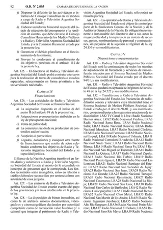 92         O.D. Nº 2.005            CAMARA DE DIPUTADOS DE LA NACION

     j) Disponer la difusión de las actividades e in-     visión Argentina Sociedad del Estado, sólo podrá ser
         formes del Consejo Consultivo en los medios      resuelta por ley.
         a cargo de Radio y Televisión Argentina So-         Art. 129. – La operatoria de Radio y Televisión Ar-
         ciedad del Estado;                               gentina Sociedad del Estado será objeto de control por
     k) Elaborar un informe bimestral respecto del es-    parte de la Sindicatura General de la Nación y de la
         tado de ejecución del presupuesto y la rendi-    Auditoría General de la Nación. Es obligación perma-
         ción de cuentas, que debe elevarse al Consejo    nente e inexcusable del directorio dar a sus actos la
         Consultivo Honorario de los Medios Públicos      mayor publicidad y transparencia en materia de recur-
         y a Radio y Televisión Argentina Sociedad del    sos, gastos, nombramientos de personal y contratacio-
         Estado, y a la Comision Bicameral creada por     nes, sin perjuicio de la sujeción al régimen de la ley
         la presente ley;                                 24.156 y sus modiﬁcatorias.
     l) Garantizar el debido pluralismo en el funcio-
         namiento de la emisora;                                                CAPÍTULO V
    m) Proveer lo conducente al cumplimiento de                       Disposiciones complementarias
         los objetivos previstos en el artículo 112 de       Art. 130. – Radio y Televisión Argentina Sociedad
         la presente ley.                                 del Estado será la continuadora de todos los trámites
  Art. 125. – El directorio de Radio y Televisión Ar-     de adjudicación de frecuencia y servicios de radiodi-
gentina Sociedad del Estado podrá contratar a terceros    fusión iniciados por el Sistema Nacional de Medios
para la realización de tareas de consultoría o estudios   Públicos Sociedad del Estado creado por el decreto
especiales, seleccionando en forma prioritaria a las      94/01, y sus modiﬁcatorios.
universidades nacionales.                                    Art. 131. – Radio y Televisión Argentina Sociedad
                                                          del Estado quedará exceptuada del régimen del artícu-
                      CAPÍTULO IV                         lo 48 de la ley 24.522 y sus modiﬁcatorias.
                    Financiamiento                           Art. 132. – Transﬁérense a Radio y Televisión Ar-
                                                          gentina Sociedad del Estado, las frecuencias de radio-
   Art. 126. – Las actividades de Radio y Televisión      difusión sonora y televisiva cuya titularidad tiene el
Argentina Sociedad del Estado se ﬁnanciarán con:          Sistema Nacional de Medios Públicos Sociedad del
     a) La asignación dispuesta en el inciso b) del       Estado creado por el decreto 94/01, y sus modiﬁcato-
         punto II del artículo 88 de la presente ley;     rios, correspondientes a las siguientes estaciones de ra-
     b) Asignaciones presupuestarias atribuidas en la     diodifusión: LS82 TV Canal 7; LRA1 Radio Nacional
         ley de presupuesto nacional;                     Buenos Aires; LRA2 Radio Nacional Viedma; LRA3
     c) Venta de publicidad;                              Radio Nacional Santa Rosa; LRA4 Radio Nacional
                                                          Salta; LRA5 Radio Nacional Rosario; LRA6 Radio
     d) La comercialización de su producción de con-      Nacional Mendoza; LRA7 Radio Nacional Córdoba;
         tenidos audiovisuales;                           LRA8 Radio Nacional Formosa; LRA9 Radio Nacio-
     e) Auspicios o patrocinios;                          nal Esquel; LRA10 Radio Nacional Ushuaia; LRA11
      f) Legados, donaciones y cualquier otra fuente      Radio Nacional Comodoro Rivadavia; LRA12 Radio
         de ﬁnanciamiento que resulte de actos cele-      Nacional Santo Tomé; LRA13 Radio Nacional Bahía
         brados conforme los objetivos de Radio y Te-     Blanca; LRA14 Radio Nacional Santa Fe; LRA15 Ra-
         levisión Argentina Sociedad del Estado y su      dio Nacional San Miguel de Tucumán; LRA16 Radio
         capacidad jurídica.                              Nacional La Quiaca; LRA17 Radio Nacional Zapala;
                                                          LRA18 Radio Nacional Río Turbio; LRA19 Radio
   El Banco de la Nación Argentina transferirá en for-
                                                          Nacional Puerto Iguazú; LRA20 Radio Nacional Las
ma diaria y automática a Radio y Televisión Argenti-
                                                          Lomitas; LRA21 Radio Nacional Santiago del Este-
na Sociedad del Estado el monto de lo recaudado en
                                                          ro; LRA22 Radio Nacional San Salvador de Jujuy;
concepto de gravamen que le corresponde. Los fon-
                                                          LRA23 Radio Nacional San Juan; LRA24 Radio Na-
dos recaudados serán intangibles, salvo en relación a
                                                          cional Río Grande; LRA25 Radio Nacional Tartagal;
créditos laborales reconocidos por sentencia ﬁrme con
                                                          LRA26 Radio Nacional Resistencia; LRA27 Radio
autoridad de cosa juzgada.
                                                          Nacional Catamarca; LRA28 Radio Nacional La Rio-
   Art. 127. – Las emisoras de Radio y Televisión Ar-     ja; LRA29 Radio Nacional San Luis; LRA30 Radio
gentina Sociedad del Estado estarán exentas del pago      Nacional San Carlos de Bariloche; LRA42 Radio Na-
de los gravámenes y/o tasas establecidas en la presen-    cional Gualeguaychú; LRA51 Radio Nacional Jáchal;
te ley.                                                   LRA52 Radio Nacional Chos Malal; LRA53 Radio
   Art. 128. – La disposición de bienes inmuebles, así    Nacional San Martín de los Andes; LRA54 Radio Na-
como la de archivos sonoros documentales, video-          cional Ingeniero Jacobacci; LRA55 Radio Nacional
gráﬁcos y cinematográﬁcos declarados por autoridad        Alto Río Senguerr; LRA56 Radio Nacional Perito Mo-
competente como de reconocido valor histórico y/ o        reno; LRA57 Radio Nacional El Bolsón; LRA58 Ra-
cultural que integran el patrimonio de Radio y Tele-      dio Nacional Paso Río Mayo; LRA59 Radio Nacional
 