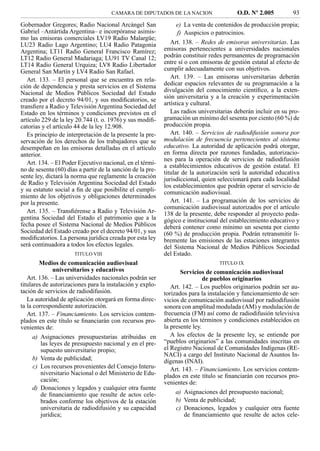 CAMARA DE DIPUTADOS DE LA NACION                   O.D. Nº 2.005          93
Gobernador Gregores; Radio Nacional Arcángel San                  e) La venta de contenidos de producción propia;
Gabriel –Antártida Argentina– e incorpóranse asimis-              f) Auspicios o patrocinios.
mo las emisoras comerciales LV19 Radio Malargüe;
LU23 Radio Lago Argentino; LU4 Radio Patagonia                 Art. 138. – Redes de emisoras universitarias. Las
Argentina; LT11 Radio General Francisco Ramírez;            emisoras pertenecientes a universidades nacionales
LT12 Radio General Madariaga; LU91 TV Canal 12;             podrán constituir redes permanentes de programación
LT14 Radio General Urquiza; LV8 Radio Libertador            entre sí o con emisoras de gestión estatal al efecto de
General San Martín y LV4 Radio San Rafael.                  cumplir adecuadamente con sus objetivos.
   Art. 133. – El personal que se encuentra en rela-           Art. 139. – Las emisoras universitarias deberán
ción de dependencia y presta servicios en el Sistema        dedicar espacios relevantes de su programación a la
Nacional de Medios Públicos Sociedad del Estado             divulgación del conocimiento cientíﬁco, a la exten-
creado por el decreto 94/01, y sus modiﬁcatorios, se        sión universitaria y a la creación y experimentación
transﬁere a Radio y Televisión Argentina Sociedad del       artística y cultural.
Estado en los términos y condiciones previstos en el           Las radios universitarias deberán incluir en su pro-
artículo 229 de la ley 20.744 (t. o. 1976) y sus modiﬁ-     gramación un mínimo del sesenta por ciento (60 %) de
catorias y el artículo 44 de la ley 12.908.                 producción propia.
   Es principio de interpretación de la presente la pre-       Art. 140. – Servicios de radiodifusión sonora por
servación de los derechos de los trabajadores que se        modulación de frecuencia pertenecientes al sistema
desempeñan en las emisoras detalladas en el artículo        educativo. La autoridad de aplicación podrá otorgar,
anterior.                                                   en forma directa por razones fundadas, autorizacio-
                                                            nes para la operación de servicios de radiodifusión
   Art. 134. – El Poder Ejecutivo nacional, en el térmi-    a establecimientos educativos de gestión estatal. El
no de sesenta (60) días a partir de la sanción de la pre-   titular de la autorización será la autoridad educativa
sente ley, dictará la norma que reglamente la creación      jurisdiccional, quien seleccionará para cada localidad
de Radio y Televisión Argentina Sociedad del Estado         los establecimientos que podrán operar el servicio de
y su estatuto social a ﬁn de que posibilite el cumpli-      comunicación audiovisual.
miento de los objetivos y obligaciones determinados
por la presente.                                               Art. 141. – La programación de los servicios de
                                                            comunicación audiovisual autorizados por el artículo
   Art. 135. – Transﬁérense a Radio y Televisión Ar-        138 de la presente, debe responder al proyecto peda-
gentina Sociedad del Estado el patrimonio que a la          gógico e institucional del establecimiento educativo y
fecha posee el Sistema Nacional de Medios Públicos          deberá contener como mínimo un sesenta por ciento
Sociedad del Estado creado por el decreto 94/01, y sus      (60 %) de producción propia. Podrán retransmitir li-
modiﬁcatorios. La persona jurídica creada por esta ley      bremente las emisiones de las estaciones integrantes
será continuadora a todos los efectos legales.              del Sistema Nacional de Medios Públicos Sociedad
                      TITULO VIII                           del Estado.
        Medios de comunicación audiovisual                                        TITULO IX
              universitarios y educativos                          Servicios de comunicación audiovisual
   Art. 136. – Las universidades nacionales podrán ser                       de pueblos originarios
titulares de autorizaciones para la instalación y explo-       Art. 142. – Los pueblos originarios podrán ser au-
tación de servicios de radiodifusión.                       torizados para la instalación y funcionamiento de ser-
   La autoridad de aplicación otorgará en forma direc-      vicios de comunicación audiovisual por radiodifusión
ta la correspondiente autorización.                         sonora con amplitud modulada (AM) y modulación de
   Art. 137. – Financiamiento. Los servicios contem-        frecuencia (FM) así como de radiodifusión televisiva
plados en este título se ﬁnanciarán con recursos pro-       abierta en los términos y condiciones establecidos en
venientes de:                                               la presente ley.
      a) Asignaciones presupuestarias atribuidas en            A los efectos de la presente ley, se entiende por
         las leyes de presupuesto nacional y en el pre-     “pueblos originarios” a las comunidades inscritas en
         supuesto universitario propio;                     el Registro Nacional de Comunidades Indígenas (RE-
                                                            NACI) a cargo del Instituto Nacional de Asuntos In-
      b) Venta de publicidad;                               dígenas (INAI).
      c) Los recursos provenientes del Consejo Interu-         Art. 143. – Financiamiento. Los servicios contem-
         niversitario Nacional o del Ministerio de Edu-     plados en este título se ﬁnanciarán con recursos pro-
         cación;                                            venientes de:
      d) Donaciones y legados y cualquier otra fuente
         de ﬁnanciamiento que resulte de actos cele-             a) Asignaciones del presupuesto nacional;
         brados conforme los objetivos de la estación            b) Venta de publicidad;
         universitaria de radiodifusión y su capacidad           c) Donaciones, legados y cualquier otra fuente
         jurídica;                                                   de ﬁnanciamiento que resulte de actos cele-
 