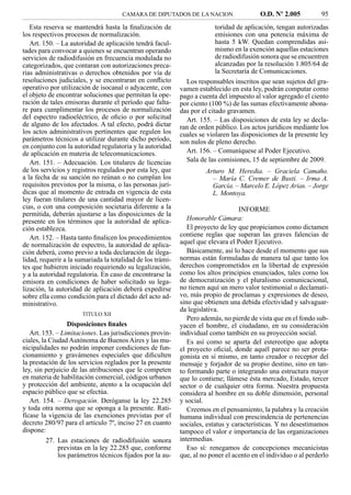 CAMARA DE DIPUTADOS DE LA NACION                    O.D. Nº 2.005          95
   Esta reserva se mantendrá hasta la ﬁnalización de                      toridad de aplicación, tengan autorizadas
los respectivos procesos de normalización.                                emisiones con una potencia máxima de
   Art. 150. – La autoridad de aplicación tendrá facul-                   hasta 5 kW. Quedan comprendidas asi-
tades para convocar a quienes se encuentran operando                      mismo en la exención aquellas estaciones
servicios de radiodifusión en frecuencia modulada no                      de radiodifusión sonora que se encuentren
categorizados, que contaran con autorizaciones preca-                     alcanzadas por la resolución 1.805/64 de
rias administrativas o derechos obtenidos por vía de                      la Secretaría de Comunicaciones.
resoluciones judiciales, y se encontraran en conﬂicto         Los responsables inscritos que sean sujetos del gra-
operativo por utilización de isocanal o adyacente, con      vamen establecido en esta ley, podrán computar como
el objeto de encontrar soluciones que permitan la ope-      pago a cuenta del impuesto al valor agregado el ciento
ración de tales emisoras durante el período que falta-      por ciento (100 %) de las sumas efectivamente abona-
re para cumplimentar los procesos de normalización          das por el citado gravamen.
del espectro radioeléctrico, de oﬁcio o por solicitud         Art. 155. – Las disposiciones de esta ley se decla-
de alguno de los afectados. A tal efecto, podrá dictar      ran de orden público. Los actos jurídicos mediante los
los actos administrativos pertinentes que regulen los       cuales se violaren las disposiciones de la presente ley
parámetros técnicos a utilizar durante dicho período,       son nulos de pleno derecho.
en conjunto con la autoridad regulatoria y la autoridad
de aplicación en materia de telecomunicaciones.               Art. 156. – Comuníquese al Poder Ejecutivo.
   Art. 151. – Adecuación. Los titulares de licencias         Sala de las comisiones, 15 de septiembre de 2009.
de los servicios y registros regulados por esta ley, que             Arturo M. Heredia. – Graciela Camaño.
a la fecha de su sanción no reúnan o no cumplan los                    – María C. Cremer de Busti. – Irma A.
requisitos previstos por la misma, o las personas jurí-                García. – Marcelo E. López Arias. – Jorge
dicas que al momento de entrada en vigencia de esta                    L. Montoya.
ley fueran titulares de una cantidad mayor de licen-
cias, o con una composición societaria diferente a la                             INFORME
permitida, deberán ajustarse a las disposiciones de la
presente en los términos que la autoridad de aplica-           Honorable Cámara:
ción establezca.                                               El proyecto de ley que propiciamos como dictamen
   Art. 152. – Hasta tanto ﬁnalicen los procedimientos      contiene reglas que superan las graves falencias de
de normalización de espectro, la autoridad de aplica-       aquel que elevara el Poder Ejecutivo.
ción deberá, como previo a toda declaración de ilega-          Básicamente, así lo hace desde el momento que sus
lidad, requerir a la sumariada la totalidad de los trámi-   normas están formuladas de manera tal que tanto los
tes que hubieren iniciado requiriendo su legalización,      derechos comprometidos en la libertad de expresión
y a la autoridad regulatoria. En caso de encontrarse la     como los altos principios enunciados, tales como los
emisora en condiciones de haber solicitado su lega-         de democratización y el pluralismo comunicacional,
lización, la autoridad de aplicación deberá expedirse       no tienen aquí un mero valor testimonial o declamati-
sobre ella como condición para el dictado del acto ad-      vo, más propio de proclamas y expresiones de deseo,
ministrativo.                                               sino que obtienen una debida efectividad y salvaguar-
                                                            da legislativa.
                      TITULO XII
                                                               Pero además, no pierde de vista que en el fondo sub-
                  Disposiciones ﬁnales                      yacen el hombre, el ciudadano, en su consideración
   Art. 153. – Limitaciones. Las jurisdicciones provin-     individual como también en su proyección social.
ciales, la Ciudad Autónoma de Buenos Aires y las mu-           Es así como se aparta del estereotipo que adopta
nicipalidades no podrán imponer condiciones de fun-         el proyecto oﬁcial, donde aquél parece no ser prota-
cionamiento y gravámenes especiales que diﬁculten           gonista en sí mismo, en tanto creador o receptor del
la prestación de los servicios reglados por la presente     mensaje y forjador de su propio destino, sino en tan-
ley, sin perjuicio de las atribuciones que le competen      to formando parte o integrando una estructura mayor
en materia de habilitación comercial, códigos urbanos       que lo contiene; llámese ésta mercado, Estado, tercer
y protección del ambiente, atento a la ocupación del        sector o de cualquier otra forma. Nuestra propuesta
espacio público que se efectúa.                             considera al hombre en su doble dimensión, personal
   Art. 154. – Derogación. Deróganse la ley 22.285          y social.
y toda otra norma que se oponga a la presente. Rati-           Creemos en el pensamiento, la palabra y la creación
fícase la vigencia de las exenciones previstas por el       humana individual con prescindencia de pertenencias
decreto 280/97 para el artículo 7º, inciso 27 en cuanto     sociales, estatus y características. Y no desestimamos
dispone:                                                    tampoco el valor e importancia de las organizaciones
          27. Las estaciones de radiodifusión sonora        intermedias.
              previstas en la ley 22.285 que, conforme         Eso sí: renegamos de concepciones mecanicistas
              los parámetros técnicos ﬁjados por la au-     que, al no poner el acento en el individuo o al perderlo
 