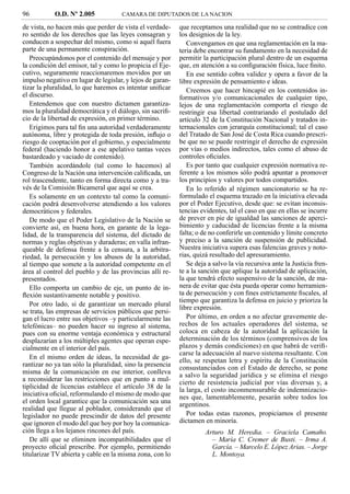 96          O.D. Nº 2.005            CAMARA DE DIPUTADOS DE LA NACION

de vista, no hacen más que perder de vista el verdade-     que receptamos una realidad que no se contradice con
ro sentido de los derechos que las leyes consagran y       los designios de la ley.
conducen a sospechar del mismo, como si aquél fuera           Convengamos en que una reglamentación en la ma-
parte de una permanente conspiración.                      teria debe encontrar su fundamento en la necesidad de
   Preocupándonos por el contenido del mensaje y por       permitir la participación plural dentro de un esquema
la condición del emisor, tal y como lo propicia el Eje-    que, en atención a su conﬁguración física, luce ﬁnito.
cutivo, seguramente reaccionaremos movidos por un             En ese sentido cobra validez y opera a favor de la
impulso negativo en lugar de legislar, y lejos de garan-   libre expresión de pensamiento e ideas.
tizar la pluralidad, lo que haremos es intentar uniﬁcar       Creemos que hacer hincapié en los contenidos in-
el discurso.                                               formativos y/o comunicacionales de cualquier tipo,
   Entendemos que con nuestro dictamen garantiza-          lejos de una reglamentación comporta el riesgo de
mos la pluralidad democrática y el diálogo, sin sacriﬁ-    restringir esa libertad contrariando el postulado del
cio de la libertad de expresión, en primer término.        artículo 32 de la Constitución Nacional y tratados in-
   Erigimos para tal ﬁn una autoridad verdaderamente       ternacionales con jerarquía constitucional; tal el caso
autónoma, libre y protegida de toda presión, inﬂujo o      del Tratado de San José de Costa Rica cuando prescri-
riesgo de cooptación por el gobierno, y especialmente      be que no se puede restringir el derecho de expresión
federal (haciendo honor a ese apelativo tantas veces       por vías o medios indirectos, tales como el abuso de
bastardeado y vaciado de contenido).                       controles oﬁciales.
   También acordándole (tal como lo hacemos) al               Es por tanto que cualquier expresión normativa re-
Congreso de la Nación una intervención caliﬁcada, un       ferente a los mismos sólo podrá apuntar a promover
rol trascendente, tanto en forma directa como y a tra-     los principios y valores por todos compartidos.
vés de la Comisión Bicameral que aquí se crea.                En lo referido al régimen sancionatorio se ha re-
   Es solamente en un contexto tal como la comuni-         formulado el esquema trazado en la iniciativa elevada
cación podrá desenvolverse atendiendo a los valores        por el Poder Ejecutivo, desde que: se evitan inconsis-
democráticos y federales.                                  tencias evidentes, tal el caso en que en ellas se incurre
   De modo que el Poder Legislativo de la Nación se        de prever en pie de igualdad las sanciones de aperci-
convierte así, en buena hora, en garante de la lega-       bimiento y caducidad de licencias frente a la misma
lidad, de la transparencia del sistema, del dictado de     falta; o de no conferirle un contenido y límite concreto
normas y reglas objetivas y duraderas; en valla infran-    y preciso a la sanción de suspensión de publicidad.
queable de defensa frente a la censura, a la arbitra-      Nuestra iniciativa supera esas falencias graves y noto-
riedad, la persecución y los abusos de la autoridad,       rias, quizá resultado del apresuramiento.
al tiempo que somete a la autoridad competente en el          Se deja a salvo la vía recursiva ante la Justicia fren-
área al control del pueblo y de las provincias allí re-    te a la sanción que aplique la autoridad de aplicación,
presentados.                                               la que tendrá efecto suspensivo de la sanción, de ma-
   Ello comporta un cambio de eje, un punto de in-         nera de evitar que ésta pueda operar como herramien-
ﬂexión sustantivamente notable y positivo.                 ta de persecución y con ﬁnes estrictamente ﬁscales, al
                                                           tiempo que garantiza la defensa en juicio y prioriza la
   Por otro lado, si de garantizar un mercado plural
                                                           libre expresión.
se trata, las empresas de servicios públicos que persi-
gan el lucro entre sus objetivos –y particularmente las       Por último, en orden a no afectar gravemente de-
telefónicas– no pueden hacer su ingreso al sistema,        rechos de los actuales operadores del sistema, se
pues con su enorme ventaja económica y estructural         coloca en cabeza de la autoridad la aplicación la
desplazarían a los múltiples agentes que operan espe-      determinación de los términos (comprensivos de los
cialmente en el interior del país.                         plazos y demás condiciones) en que habrá de veriﬁ-
                                                           carse la adecuación al nuevo sistema resultante. Con
   En el mismo orden de ideas, la necesidad de ga-         ello, se respetan letra y espíritu de la Constitución
rantizar no ya tan sólo la pluralidad, sino la presencia   consustanciados con el Estado de derecho, se pone
misma de la comunicación en ese interior, conlleva         a salvo la seguridad jurídica y se elimina el riesgo
a reconsiderar las restricciones que en punto a mul-       cierto de resistencia judicial por vías diversas y, a
tiplicidad de licencias establece el artículo 38 de la     la larga, el costo inconmensurable de indemnizacio-
iniciativa oﬁcial, reformulando el mismo de modo que       nes que, lamentablemente, pesarán sobre todos los
el orden local garantice que la comunicación sea una       argentinos.
realidad que llegue al poblador, considerando que el
legislador no puede prescindir de datos del presente          Por todas estas razones, propiciamos el presente
que ignoren el modo del que hoy por hoy la comunica-       dictamen en minoría.
ción llega a los lejanos rincones del país.                          Arturo M. Heredia. – Graciela Camaño.
   De allí que se eliminen incompatibilidades que el                   – María C. Cremer de Busti. – Irma A.
proyecto oﬁcial prescribe. Por ejemplo, permitiendo                    García. – Marcelo E. López Arias. – Jorge
titularizar TV abierta y cable en la misma zona, con lo                L. Montoya.
 