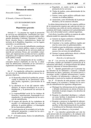 CAMARA DE DIPUTADOS DE LA NACION                    O.D. Nº 2.005           97
                       III                                       a) Regulador, en cuanto norma y controla la
               Dictamen de minoría                                   prestación de los servicios;
                                                                 b) Titular de medios, como administrador de los
Honorable Cámara:                                                    medios públicos;
                   PROYECTO DE LEY                               c) Emisor, como sujeto político caliﬁcado inter-
                                                                     viniente en el debate público;
El Senado y Cámara de Diputados,…
                                                                 d) Anunciante, como distribuidor de la pauta pu-
                                                                     blicitaria y de los anuncios oﬁciales.
             LEY DE RADIODIFUSION
                        TITULO I
                                                               La plena democratización de los espacios públicos
                                                            de la comunicación requiere que cada uno de esos ro-
                Disposiciones generales                     les constituya una esfera de acción autónoma e inde-
                         Objeto                             pendiente del Estado, respetuoso de la pluralidad polí-
   Artículo 1º – La presente ley regula la prestación       tica y de la diversidad social y cultural argentinas.
de servicios de radiodifusión, constituidos por aque-          A tal efecto, la política pública en materia de radio-
llas que difunden al público en general señales o pro-      difusión tendrá los siguientes objetivos:
gramas destinados a informar, entretener y educar, a             a) Generar un órgano autónomo e independiente
través vínculos físicos o radioeléctricos, dentro del                de control de los servicios;
territorio de la República Argentina y en los lugares
                                                                 b) Constituir a los medios públicos regidos por
sometidos a su jurisdicción.
                                                                     esta ley como entes no gubernamentales;
   Art. 2º – Los servicios de radiodifusión constituyen
                                                                 c) Establecer para las diferentes corrientes y opi-
una actividad de interés público, sujeta a la jurisdic-
ción federal. La prestación de los servicios podrá ser               niones políticas condiciones igualitarias de
ejercida por personas físicas, por sociedades comer-                 acceso a los servicios de radiodifusión;
ciales, por organizaciones sin ﬁnes de lucro y pueblos           d) Normar la pauta publicitaria oﬁcial a efectos
originarios, por la Iglesia Católica y por sujetos de de-            de evitar toda discriminación.
recho público estatal.                                                      Derecho a la información
   Art. 3°. – Para la interpretación de los vocablos y         Art. 6º – Los servicios de radiodifusión, públicos
conceptos técnicos empleados en esta ley, se adop-          o privados, tendrán por ﬁnalidad la promoción de la
tarán las deﬁniciones contenidas en los convenios y         autonomía individual y el enriquecimiento del debate
reglamentos nacionales e internacionales.                   colectivo inherente al sistema democrático.
                  Principios generales                         Art. 7º – Quedan garantizados por la presente ley
   Art. 4º – La regulación, utilización y prestación de     los derechos de los habitantes a expresar y difundir
los servicios de radiodifusión debe promover los si-        libremente sus ideas y opiniones, sin censura previa, a
guientes objetivos:                                         investigar, recibir y difundir informaciones y opinio-
                                                            nes, a acceder a la información, a educarse y a estar
     a) El desarrollo cultural de la población, promo-      informados a través de los medios de radiodifusión.
         viendo la difusión de los patrimonios cultu-
         rales locales, regionales y provinciales de la        Art. 8º – El derecho de toda persona a estar infor-
         Nación;                                            mado impone a los actuantes y titulares de los servi-
                                                            cios de radiodifusión las siguientes obligaciones:
     b) La eﬁciencia en el uso del espectro radio-
         eléctrico, la mejora tecnológica en su uso y            a) Distinguir las informaciones de las opiniones,
         distribución, y la promoción de servicios de                y difundir información sin afectar el honor, la
         calidad;                                                    intimidad, la propia imagen y los derechos de
     c) La responsabilidad social de los titulares de                las personas;
         licencias y autorizaciones, fomentando la co-           b) Respetar la pluralidad ideológica y cultural,
         rregulación y la autorregulación de los servi-              así como facilitar el pluralismo de fuentes y
         cios de radiodifusión;                                      de contenidos informativos;
     d) El respeto del derecho de los ciudadanos de              c) Respetar y promover la dignidad de toda per-
         acceder a la información sobre los actos de                 sona, los derechos humanos, la convivencia
         gobierno, la gestión pública y el desempeño                 pacíﬁca, la libre determinación de los pueblos
         de los funcionarios públicos;                               y la defensa de las libertades democráticas;
     e) La participación de la sociedad civil en la pla-         d) Proteger a la infancia y a la juventud.
         niﬁcación, prestación y control de los servi-         Art. 9º – Los derechos garantizados por esta ley
         cios de radiodifusión.                             serán preservados de monopolios y de cualquier acto
   Art. 5º – El Estado asume, frente a la radiodifusión,    que atente contra la pluralidad informativa o la libre
un cuádruple rol:                                           circulación de las ideas.
 