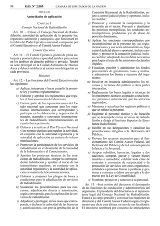 98          O.D. Nº 2.005            CAMARA DE DIPUTADOS DE LA NACION

                       TITULO II                                    Comisión Bicameral de la Radiodifusión, su-
             Autoridades de aplicación                              jeto a control judicial pleno y oportuno, inclu-
                                                                    so cautelar;
                       CAPÍTULO I                               j) Promover y estimular la competencia y la
           Consejo Nacional de Radiodifusión                        inversión en el sector. Prevenir y desalentar
                                                                    las prácticas monopólicas, las conductas an-
   Art. 10. – Créase el Consejo Nacional de Radio-                  ticompetitivas, predatorias y/o de abuso de
difusión, autoridad de aplicación de la presente ley,               posición dominante;
organismo autónomo y autárquico, que funcionará en
                                                                k) Aplicar las sanciones correspondientes por
la órbita del Poder Ejecutivo nacional, compuesto por
                                                                    incumplimiento de la presente ley, sus regla-
el Comité Ejecutivo y al Comité Asesor Federal.
                                                                    mentaciones y sus actos administrativos, bajo
                    Comité Ejecutivo                                control judicial pleno y oportuno, incluso cau-
   Art. 11. – El Comité Ejecutivo gozará de plena au-               telar; y promover la actuación judicial, inclu-
tarquía y poseerá plena capacidad jurídica para actuar              so cautelar; adoptando las medidas necesarias
en los ámbitos de derecho público y privado. Tendrá                 para lograr el cese de las emisiones declaradas
su sede principal en la Ciudad Autónoma de Buenos                   ilegales;
Aires y deberá establecer al menos una delegación en            l) Fiscalizar, percibir y administrar los fondos
cada provincia.                                                     provenientes de gravámenes, tasas y multas,
                        Misiones                                    y administrar los bienes y recursos del orga-
                                                                    nismo;
   Art. 12. – Las funciones del Comité Ejecutivo serán         m) Resolver en instancia administrativa los re-
las siguientes:                                                     cursos y reclamos del público u otras partes
     a) Aplicar, interpretar y hacer cumplir la presen-             interesadas;
         te ley y normas reglamentarias;                        n) Reglamentar las bases legales o técnicas de
     b) Elaborar y aprobar los reglamentos que regu-                los parámetros técnicos asignados a una licen-
         len el funcionamiento del directorio;                      cia, permiso o autorización, por los servicios
      c) Formar parte de las representaciones del Es-               registrados;
         tado nacional que concurran ante los orga-             o) Mantener y actualizar los registros públicos a
         nismos internacionales que correspondan y                  que se reﬁere la presente;
         participar en la elaboración y negociación de          p) Registrar al personal técnico y de locución
         tratados, acuerdos o convenios internaciona-               que se desempeñe en los servicios de radiodi-
         les de radiodifusión, telecomunicaciones en                fusión y dirigir el Instituto Superior de Ense-
         cuanto fuera pertinente;                                   ñanza Radiofónica;
     d) Elaborar y actualizar el Plan Técnico Nacional          q) Recibir en sus delegaciones y canalizar las
         y las normas técnicas que regulan la actividad,            presentaciones dirigidas a la Defensoría del
         en conjunto con la autoridad regulatoria y la              Público;
         autoridad de aplicación en materia de teleco-          r) Proveer los recursos necesarios para el fun-
         municaciones;                                              cionamiento del Comité Asesor Federal, del
      e) Promover la participación de los servicios de              Defensor del Público y de la Comisión para la
         radiodifusión en el desarrollo de la Sociedad              Infancia y la Juventud;
         de la Información y el Conocimiento;                   s) Aceptar subsidios, herencias, legados y do-
      f) Aprobar los proyectos técnicos de las esta-                naciones; comprar, gravar y vender bienes
         ciones de radiodifusión, otorgar la correspon-             muebles e inmuebles; celebrar toda clase de
         diente habilitación y aprobar el inicio de las             contratos y convenios de reciprocidad o de
         transmisiones regulares, en conjunto con la                prestación de servicios con otros organismos,
         autoridad regulatoria y la autoridad de aplica-            entidades o personas físicas o jurídicas y ges-
         ción en materia de telecomunicaciones;                     tionar y contratar créditos con arreglo a lo dis-
     g) Elaborar y proponer los pliegos de bases y                  puesto por la Ley de Contabilidad;
         condiciones para la adjudicación de servicios          t) Nombrar, promover y remover a su personal.
         de radiodifusión;                                    Art. 13. –Será misión del directorio el desempeño
     h) Sustanciar los procedimientos para los con-        de las funciones de conducción y administrativas del
         cursos, adjudicación directa y autorización,      organismo. El presidente del directorio es el represen-
         según corresponda, para la explotación de ser-    tante legal del Consejo Nacional de Radiodifusión.
         vicios de radiodifusión.                          Estará a su cargo presidir y convocar las reuniones de
      i) Adjudicar y prorrogar, en los casos que corres-   directorio y del Comité Asesor Federal según el regla-
         ponda, y declarar la caducidad de las licencias   mento que dicte esta última, en uso de sus facultades.
         y autorizaciones, con previa aprobación de la     El directorio nombrará por concurso de antecedentes
 
