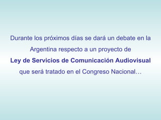 Durante los próximos días se dará un debate en la Argentina respecto a un proyecto de Ley de Servicios de Comunicación Audiovisual que será tratado en el Congreso Nacional… 