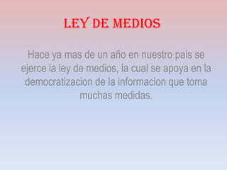Ley de Medios
Hace ya mas de un año en nuestro pais se
ejerce la ley de medios, la cual se apoya en la
democratizacion de la informacion que toma
muchas medidas.