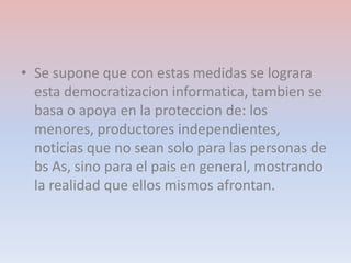 • Se supone que con estas medidas se lograra
esta democratizacion informatica, tambien se
basa o apoya en la proteccion de: los
menores, productores independientes,
noticias que no sean solo para las personas de
bs As, sino para el pais en general, mostrando
la realidad que ellos mismos afrontan.