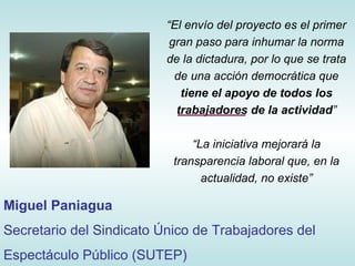 “ El envío del proyecto es el primer gran paso para inhumar la norma de la dictadura, por lo que se trata de una acción democrática que  tiene el apoyo de todos los trabajadores de la actividad ” “ La iniciativa mejorará la transparencia laboral que, en la actualidad, no existe” Miguel Paniagua Secretario del Sindicato Único de Trabajadores del Espectáculo Público (SUTEP) 