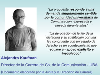 “ La propuesta  responde a una demanda singularmente sentida por la comunidad universitaria  de Comunicación, expresada y elevada durante años” “ La derogación de la ley de la dictadura y su sustitución por una ley congruente con un estado de derecho es un acontecimiento que requiere un  apoyo explícito e inequívoco ” Alejandro Kaufman Director de la Carrera de Cs. de la Comunicación - UBA ( Documento elaborado por la Junta y la Dirección de Carrera) 