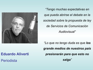 “ Tengo muchas expectativas en que pueda abrirse el debate en la sociedad sobre la propuesta de ley de Servicios de Comunicación Audiovisual” “ Lo que no tengo duda es que  los grande medios de nuestros país presionarán para que esto no salga ” Eduardo Aliverti Periodista 
