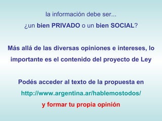la información debe ser... ¿un  bien PRIVADO  o un  bien SOCIAL ? Más allá de las diversas opiniones e intereses, lo importante es el contenido del proyecto de Ley Podés acceder al texto de la propuesta en http://www.argentina.ar/hablemostodos/ y formar tu propia opinión 