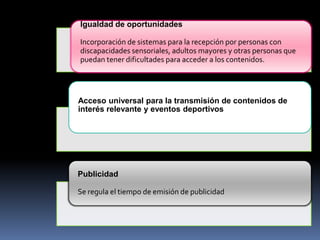 Igualdad de oportunidades
Incorporación de sistemas para la recepción por personas con
discapacidades sensoriales, adultos mayores y otras personas que
puedan tener dificultades para acceder a los contenidos.

Acceso universal para la transmisión de contenidos de
interés relevante y eventos deportivos

Publicidad
Se regula el tiempo de emisión de publicidad

 