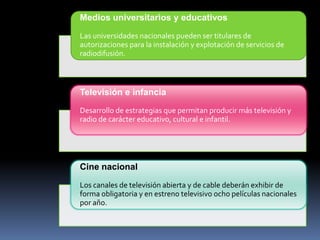 Medios universitarios y educativos
Las universidades nacionales pueden ser titulares de
autorizaciones para la instalación y explotación de servicios de
radiodifusión.

Televisión e infancia
Desarrollo de estrategias que permitan producir más televisión y
radio de carácter educativo, cultural e infantil.

Cine nacional
Los canales de televisión abierta y de cable deberán exhibir de
forma obligatoria y en estreno televisivo ocho películas nacionales
por año.

 