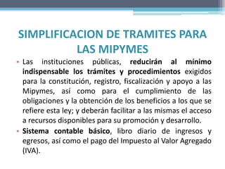 SIMPLIFICACION DE TRAMITES PARA
          LAS MIPYMES
• Las instituciones públicas, reducirán al mínimo
  indispensable los trámites y procedimientos exigidos
  para la constitución, registro, fiscalización y apoyo a las
  Mipymes, así como para el cumplimiento de las
  obligaciones y la obtención de los beneficios a los que se
  refiere esta ley; y deberán facilitar a las mismas el acceso
  a recursos disponibles para su promoción y desarrollo.
• Sistema contable básico, libro diario de ingresos y
  egresos, así como el pago del Impuesto al Valor Agregado
  (IVA).
 