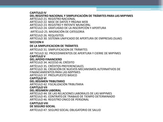 CAPITULO IV
DEL REGISTRO NACIONAL Y SIMPLIFICACIÓN DE TRÁMITES PARA LAS MIPYMES
ARTÍCULO 21. REGISTRO NACIONAL
ARTÍCULO 22. BASE DE DATOS Y PÁGINA WEB
ARTÍCULO 23. REGISTRO Y PATENTE MUNICIPAL
ARTÍCULO 24. GRATUIDAD DE LA INSCRIPCIÓN Y APERTURA
ARTÍCULO 25. MIGRACIÓN DE CATEGORIA
ARTÍCULO 26. REQUISITOS
ARTÍCULO 30. SISTEMA UNIFICADO DE APERTURA DE EMPRESAS (SUAE)
SECCION II
DE LA SIMPLIFICACION DE TRÁMITES
ARTÍCULO 31. SIMPLIFICACION DE TRÁMITES
AR´TICULO 32. PROCEDIMIENTOS DE APERTURA Y CIERRE DE MIPYMES
CAPITULO V
DEL APOYO FINANCIERO
ARTÍCULO 34. ACCESO AL CRÉDITO
ARTÍCULO 35. CRÉDITOS PREFERENCIALES
ARTÍCULO 36. CREACIÓN DE NUEVOS MECANISMOS ALTERNATIVOS DE
FINANCIAMIENTOS PARA LAS MIPYMES
ARTÍCULO 37. PRESUPUESTO BÁSICO
CAPITULO VI
DEL RÉGIMEN TRIBUTARIO
ARTÍCULO 42. FISCALIZACIÓN TRIBUTARIA
CAPITULO VII
DEL RÉGIMEN LABORAL
ARTÍCULO 44. DE LAS RELACIONES LABORALES DE LAS MIPYMES
ARTÍCULO 45. CONTRATO DE TRABAJO DE TIEMPO DETERMINADO
ARTÍCULO 46. REGISTRO ÚNICO DE PERSONAL
CAPITULO VIII
DE SEGURO SOCIAL
ARTÍCULO 47. SEGURO SOCIAL OBLIGATORIO DE SALUD
 