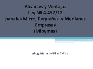 Alcances y Ventajas
           Ley Nº 4.457/12
para las Micro, Pequeñas y Medianas
              Empresas
             (Mipymes)



           Abog. María del Pilar Callizo
 