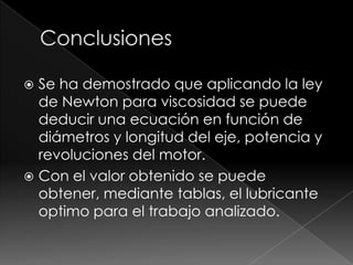ConclusionesSe ha demostrado que aplicando la ley de Newton para viscosidad se puede deducir una ecuación en función de diámetros y longitud del eje, potencia y revoluciones del motor.Con el valor obtenido se puede obtener, mediante tablas, el lubricante optimo para el trabajo analizado.