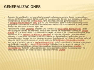 GENERALIZACIONES

   Después de que Newton formulara las famosas tres leyes,numerosos físicos y matemáticos
    hicieron contribuciones para darles una forma más general o de más fácil aplicación a sistemas
    no inerciales o a sistemas con ligaduras. Una de estas primeras generalizaciones fue
    el principio de d'Alembert de 1743 que era una forma válida para cuando existieran ligaduras
    que permitía resolver las ecuaciones sin necesidad de calcular explícitamente el valor de las
    reacciones asociadas a dichas ligaduras.
   Por la misma época, Lagrange encontró una forma de las ecuaciones de movimiento válida
    para cualquier sistema de referencia inercial o no-inercial sin necesidad de introducir fuerzas
    ficticias. Ya que es un hecho conocido que las Leyes de Newton, tal como fueron escritas, sólo
    son válidas a los sistemas de referencia inerciales, o más precisamente, para aplicarlas a
    sistemas no-inerciales, requieren la introducción de las llamadas fuerzas ficticias, que se
    comportan como fuerzas pero no están provocadas directamente por ninguna partícula material
    o agente concreto, sino que son un efecto aparente del sistema de referencia no inercial.
   Más tarde la introducción de la teoría de la relatividad obligó a modificar la forma de la segunda
    ley de Newton (ver (2c)), y la mecánica cuántica dejó claro que las leyes de Newton o la
    relatividad general sólo son aproximaciones al comportamiento dinámico en escalas
    macroscópicas. También se han conjeturado algunas modificaciones macroscópicas y no-
    relativistas, basadas en otros supuestos como la dinámica MOND.
 