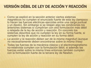 VERSIÓN DÉBIL DE LEY DE ACCIÓN Y REACCIÓN

   Como se explicó en la sección anterior ciertos sistemas
    magnéticos no cumplen el enunciado fuerte de esta ley (tampoco
    lo hacen las fuerzas eléctricas ejercidas entre una carga puntual
    y un dipolo). Sin embargo si se relajan algo las condiciones los
    anteriores sistemas sí cumplirían con otra formulación más débil
    o relajada de la ley de acción y reacción. En concreto los
    sistemas descritos que no cumplen la ley en su forma fuerte, si
    cumplen la ley de acción y reacción en su forma débil:
   La acción y la reacción deben ser de la misma magnitud (aunque
    no necesariamente deben encontrarse sobre la misma línea)
   Todas las fuerzas de la mecánica clásica y el electromagnetismo
    no-relativista cumplen con la formulación débil, si además las
    fuerzas están sobre la misma línea entonces también cumplen
    con la formulación fuerte de la tercera ley de Newton.
 