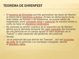 TEOREMA DE EHRENFEST

   El teorema de Ehrenfest permite generalizar las leyes de Newton
    al marco de la mecánica cuántica. Si bien en dicha teoría no es
    lícito hablar de fuerzas o de trayectoria, se puede hablar de
    magnitudes como momento lineal y potencial de manera similar a
    como se hace en mecánica newtoniana.
   En concreto la versión cuántica de la segunda Ley de Newton
    afirma que la derivada temporal del valor esperado del momento
    de una partícula en un campo iguala al valor esperado de la
    "fuerza" o valor esperado del gradiente del potencial:
   Donde:
    es el potencial del que derivar las "fuerzas"., son las funciones
    de onda de la partícula y su compleja conjugada. denota
    el operador nabla.
 