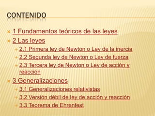 CONTENIDO

 1 Fundamentos teóricos de las leyes
 2 Las leyes
     2.1 Primera ley de Newton o Ley de la inercia
     2.2 Segunda ley de Newton o Ley de fuerza

     2.3 Tercera ley de Newton o Ley de acción y
      reacción
   3 Generalizaciones
     3.1 Generalizaciones relativistas
     3.2 Versión débil de ley de acción y reacción

     3.3 Teorema de Ehrenfest
 