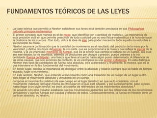 FUNDAMENTOS TEÓRICOS DE LAS LEYES

   La base teórica que permitió a Newton establecer sus leyes está también precisada en sus Philosophiae
    naturalis principia mathematica.
   El primer concepto que maneja es el de masa, que identifica con «cantidad de materia». La importancia de
    esta precisión está en que permite prescindir de toda cualidad que no sea física-matemática a la hora de tratar
    la dinámica de los cuerpos. Con todo, utiliza la idea de éter para poder mecanizar todo aquello no reducible a
    su concepto de masa.
   Newton asume a continuación que la cantidad de movimiento es el resultado del producto de la masa por la
    velocidad, y define dos tipos defuerzas: la vis insita, que es proporcional a la masa y que refleja la inercia de la
    materia, y la vis impressa (momento de fuerza), que es la acción que cambia el estado de un cuerpo, sea cual
    sea ese estado; la vis impressa, además de producirse por choque o presión, puede deberse a la vis
    centrípeta (fuerza centrípeta), una fuerza que lleva al cuerpo hacia algún punto determinado. A diferencia de
    las otras causas, que son acciones de contacto, la vis centrípeta es una acción a distancia. En esta distingue
    Newton tres tipos de cantidades de fuerza: una absoluta, otra aceleradora y, finalmente, la motora, que es la
    que interviene en la ley fundamental del movimiento.
   En tercer lugar, precisa la importancia de distinguir entre lo absoluto y relativo siempre que se hable de tiempo,
    espacio, lugar o movimiento.
   En este sentido, Newton, que entiende el movimiento como una traslación de un cuerpo de un lugar a otro,
    para llegar al movimiento absoluto y verdadero de un cuerpo
   compone el movimiento (relativo) de ese cuerpo en el lugar (relativo) en que se lo considera, con el
    movimiento (relativo) del lugar mismo en otro lugar en el que esté situado, y así sucesivamente, paso a paso,
    hasta llegar a un lugar inmóvil, es decir, al sistema de referencias de los movimientos absolutos.4
   De acuerdo con esto, Newton establece que los movimientos aparentes son las diferencias de los movimientos
    verdaderos y que las fuerzas son causas y efectos de estos. Consecuentemente, la fuerza en Newton tiene un
    carácter absoluto, no relativo.
 